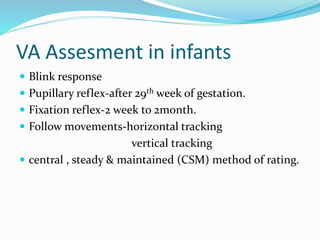 VA Assesment in infants
 Blink response
 Pupillary reflex-after 29th week of gestation.
 Fixation reflex-2 week to 2month.
 Follow movements-horizontal tracking
vertical tracking
 central , steady & maintained (CSM) method of rating.
 