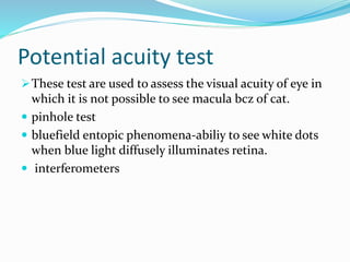 Potential acuity test
These test are used to assess the visual acuity of eye in
which it is not possible to see macula bcz of cat.
 pinhole test
 bluefield entopic phenomena-abiliy to see white dots
when blue light diffusely illuminates retina.
 interferometers
 