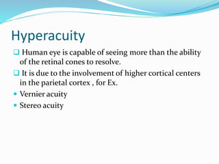 Hyperacuity
 Human eye is capable of seeing more than the ability
of the retinal cones to resolve.
 It is due to the involvement of higher cortical centers
in the parietal cortex , for Ex.
 Vernier acuity
 Stereo acuity
 