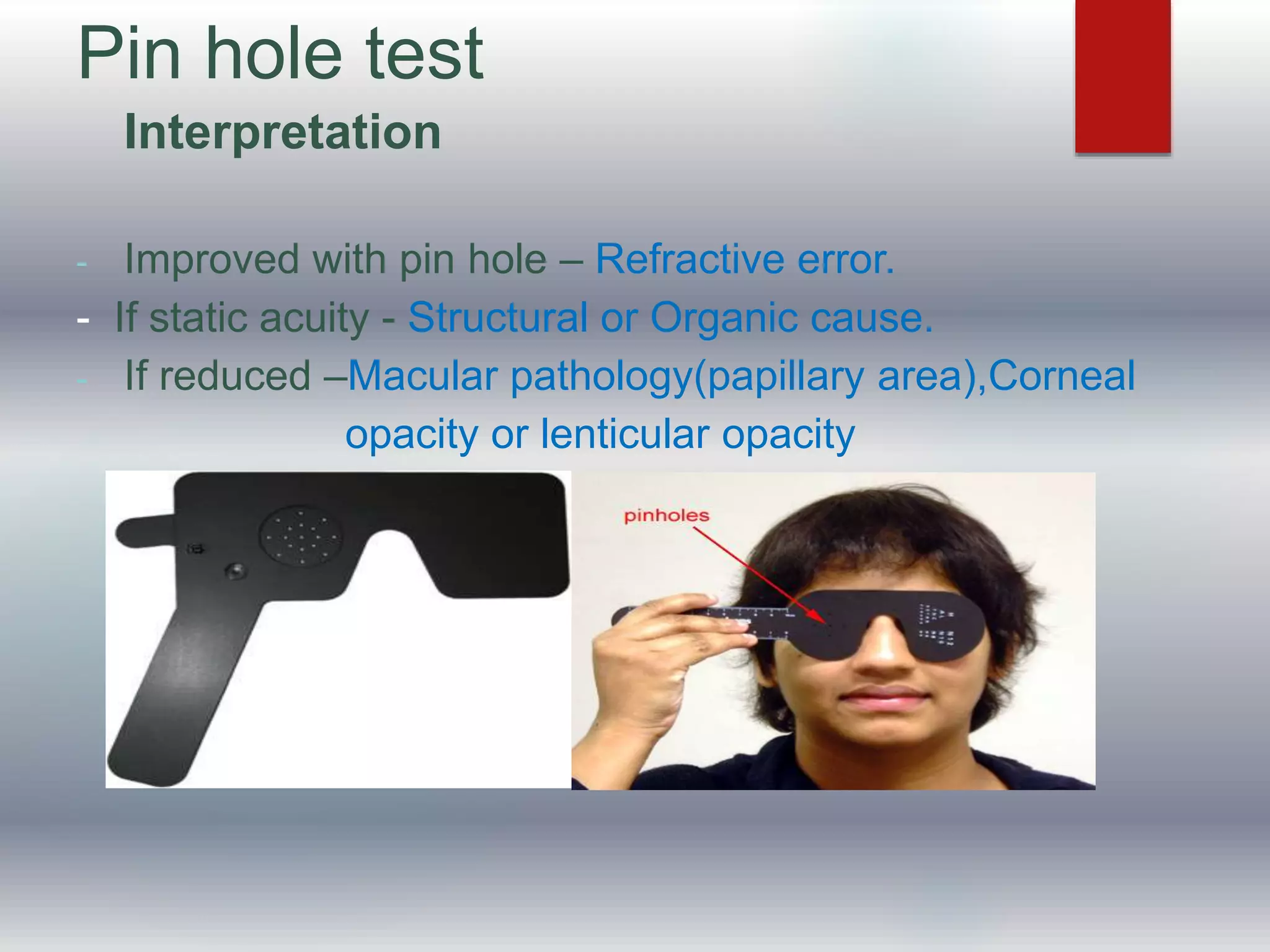 Pin hole test
Interpretation
- Improved with pin hole – Refractive error.
- If static acuity - Structural or Organic cause.
- If reduced –Macular pathology(papillary area),Corneal
opacity or lenticular opacity
 