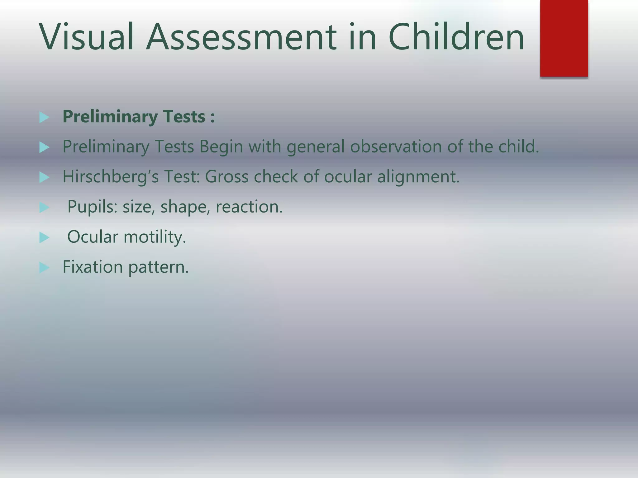 Visual Assessment in Children
 Preliminary Tests :
 Preliminary Tests Begin with general observation of the child.
 Hirschberg’s Test: Gross check of ocular alignment.
 Pupils: size, shape, reaction.
 Ocular motility.
 Fixation pattern.
 