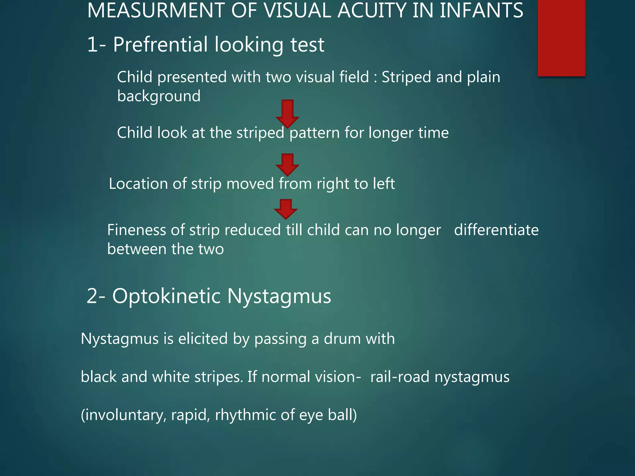 MEASURMENT OF VISUAL ACUITY IN INFANTS
1- Prefrential looking test
Child presented with two visual field : Striped and plain
background
Child look at the striped pattern for longer time
Location of strip moved from right to left
Fineness of strip reduced till child can no longer differentiate
between the two
2- Optokinetic Nystagmus
Nystagmus is elicited by passing a drum with
black and white stripes. If normal vision- rail-road nystagmus
(involuntary, rapid, rhythmic of eye ball)
 