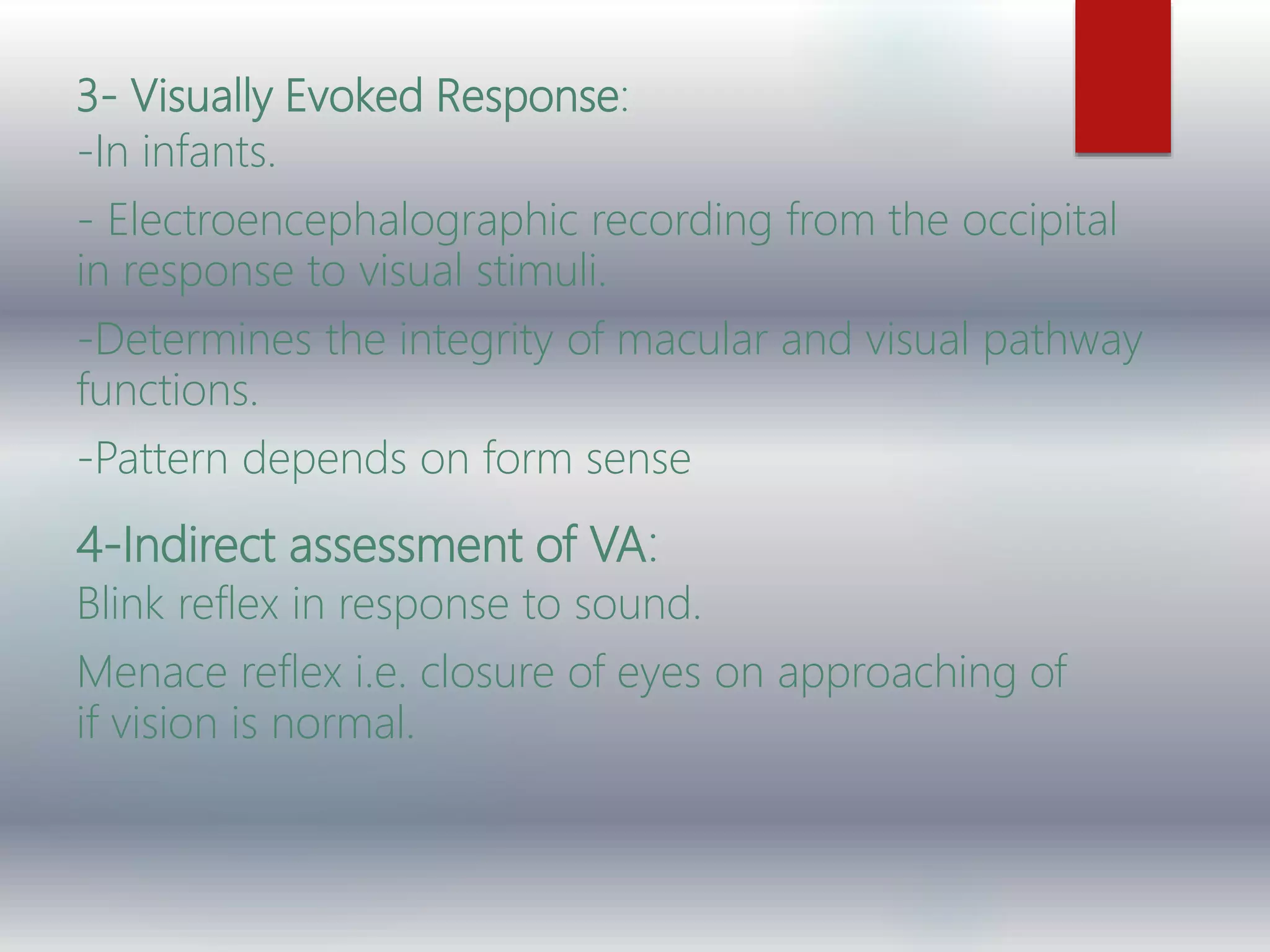 3- Visually Evoked Response:
-In infants.
- Electroencephalographic recording from the occipital
in response to visual stimuli.
-Determines the integrity of macular and visual pathway
functions.
-Pattern depends on form sense
4-Indirect assessment of VA:
Blink reflex in response to sound.
Menace reflex i.e. closure of eyes on approaching of
if vision is normal.
 