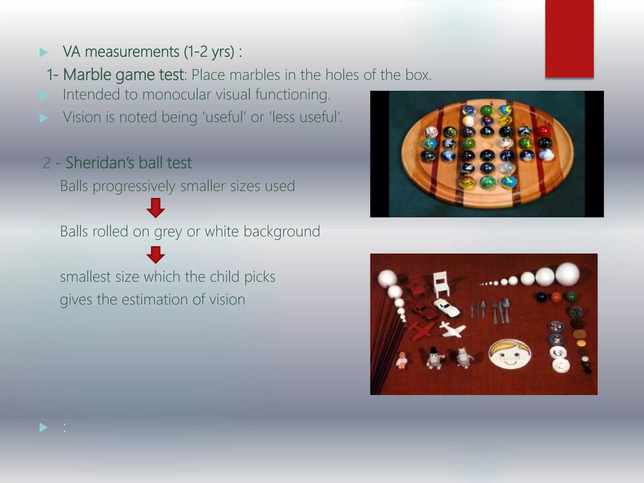  VA measurements (1-2 yrs) :
1- Marble game test: Place marbles in the holes of the box.
 Intended to monocular visual functioning.
 Vision is noted being ‘useful’ or ‘less useful’.
2 - Sheridan’s ball test
Balls progressively smaller sizes used
Balls rolled on grey or white background
smallest size which the child picks
gives the estimation of vision
 :
 
