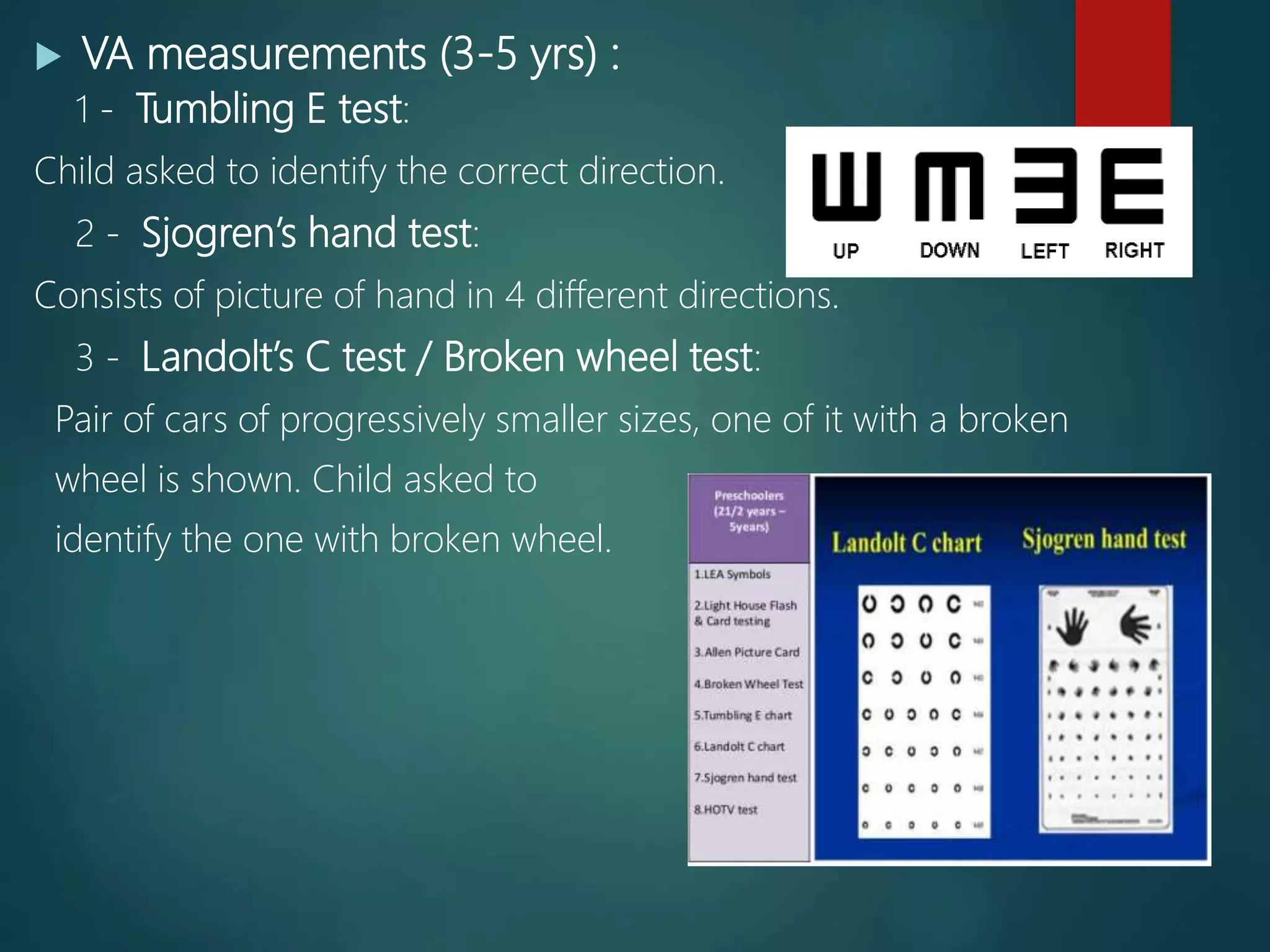  VA measurements (3-5 yrs) :
1 - Tumbling E test:
Child asked to identify the correct direction.
2 - Sjogren’s hand test:
Consists of picture of hand in 4 different directions.
3 - Landolt’s C test / Broken wheel test:
Pair of cars of progressively smaller sizes, one of it with a broken
wheel is shown. Child asked to
identify the one with broken wheel.
 