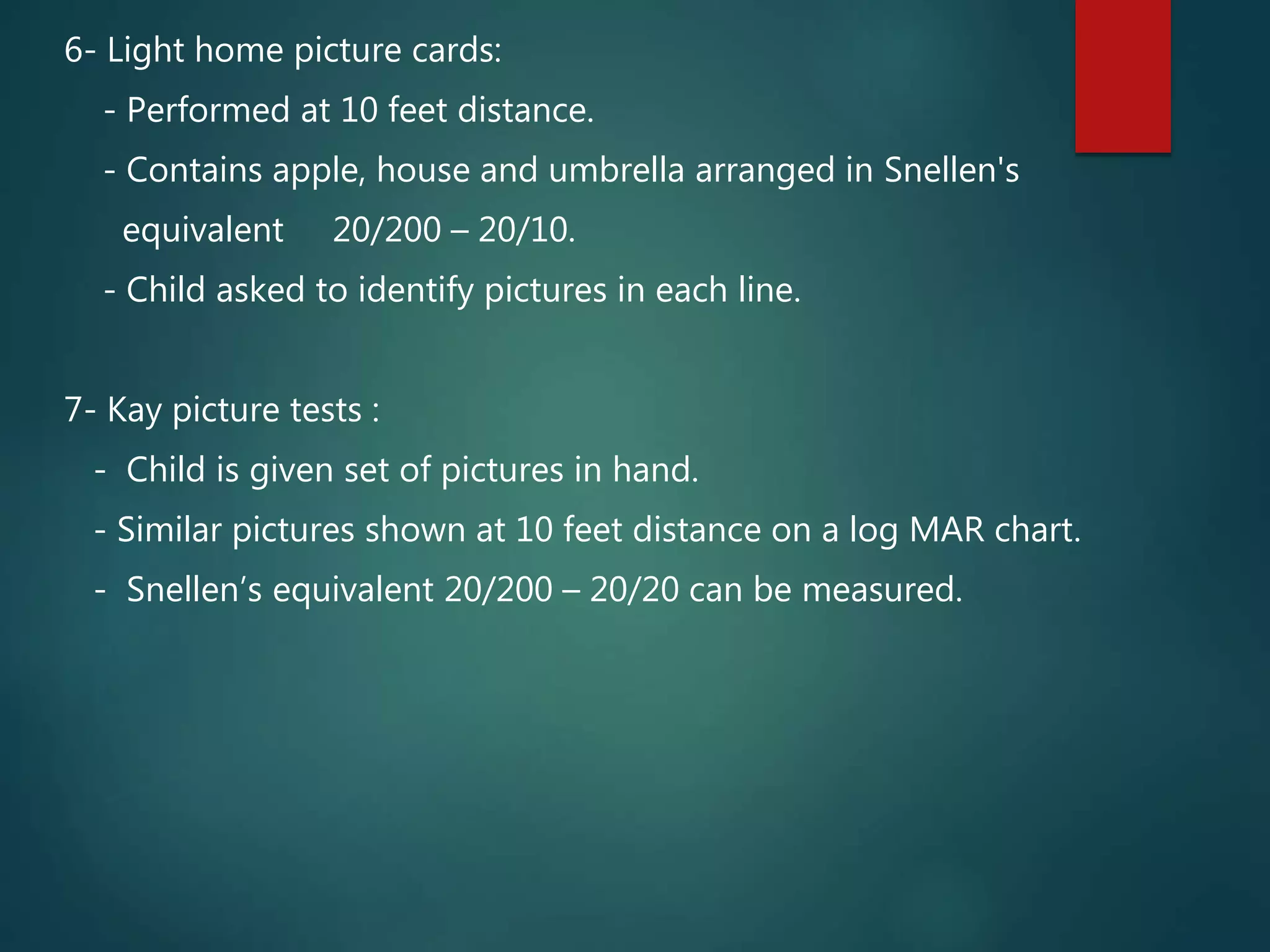 6- Light home picture cards:
- Performed at 10 feet distance.
- Contains apple, house and umbrella arranged in Snellen's
equivalent 20/200 – 20/10.
- Child asked to identify pictures in each line.
7- Kay picture tests :
- Child is given set of pictures in hand.
- Similar pictures shown at 10 feet distance on a log MAR chart.
- Snellen’s equivalent 20/200 – 20/20 can be measured.
 