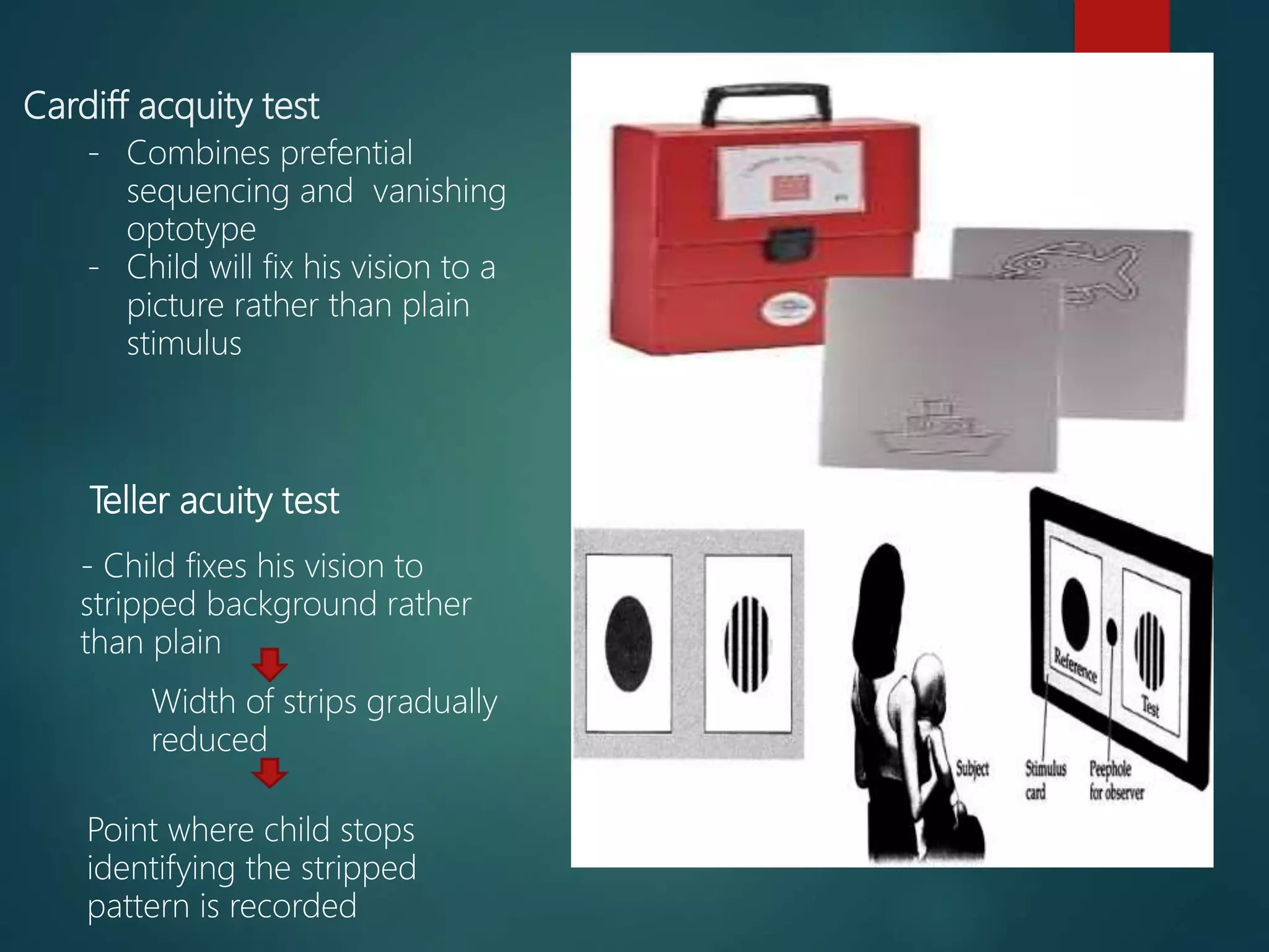 Cardiff acquity test
Teller acuity test
- Combines prefential
sequencing and vanishing
optotype
- Child will fix his vision to a
picture rather than plain
stimulus
- Child fixes his vision to
stripped background rather
than plain
Width of strips gradually
reduced
Point where child stops
identifying the stripped
pattern is recorded
 
