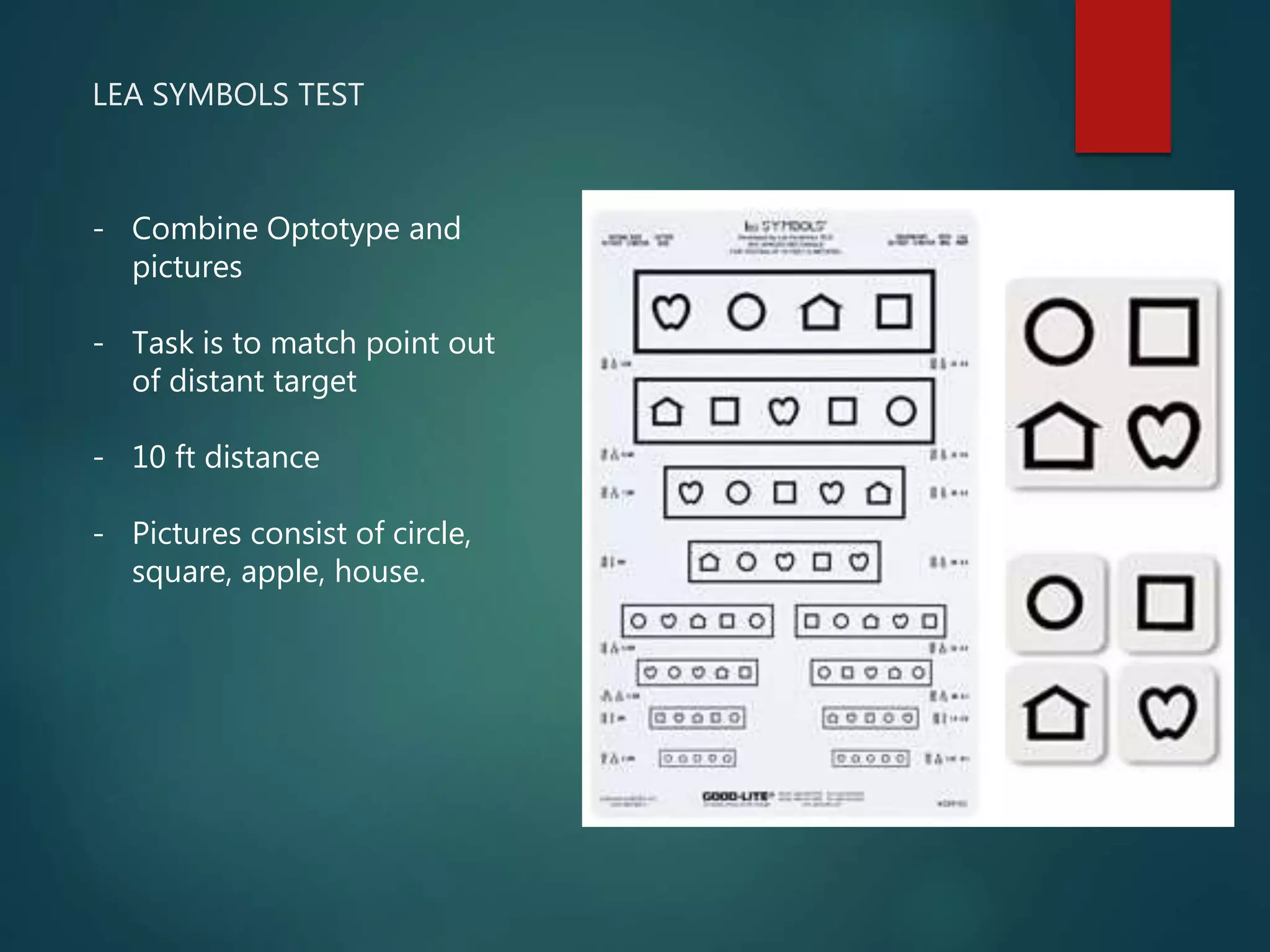 LEA SYMBOLS TEST
- Combine Optotype and
pictures
- Task is to match point out
of distant target
- 10 ft distance
- Pictures consist of circle,
square, apple, house.
 