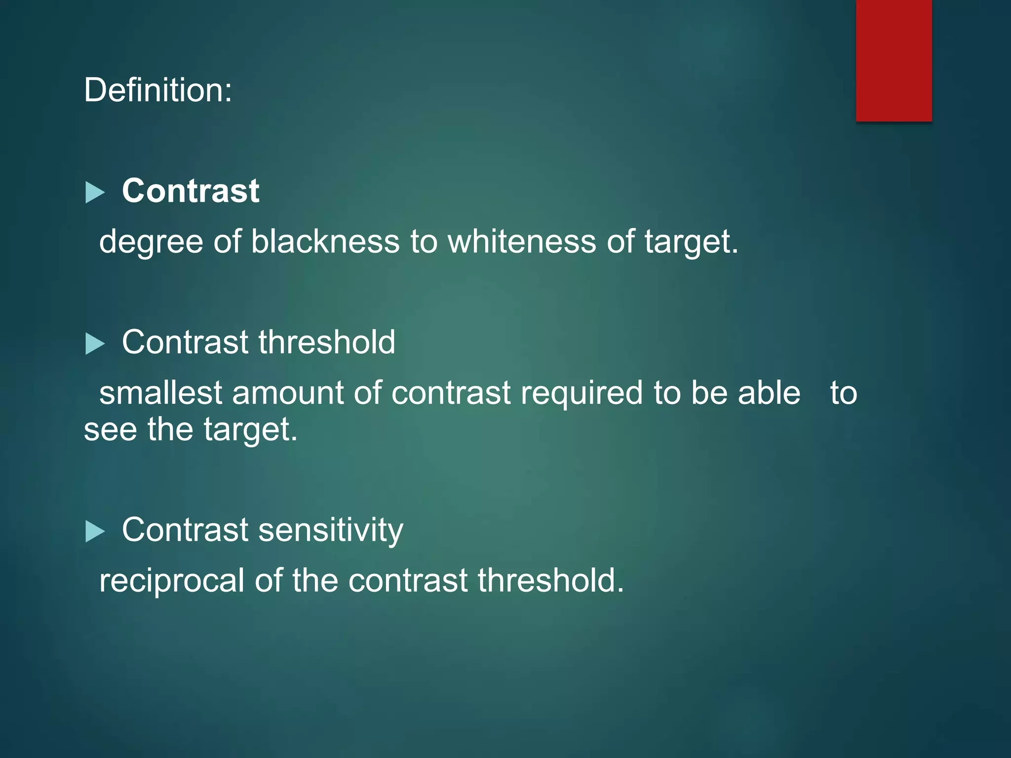 Definition:
 Contrast
degree of blackness to whiteness of target.
 Contrast threshold
smallest amount of contrast required to be able to
see the target.
 Contrast sensitivity
reciprocal of the contrast threshold.
 