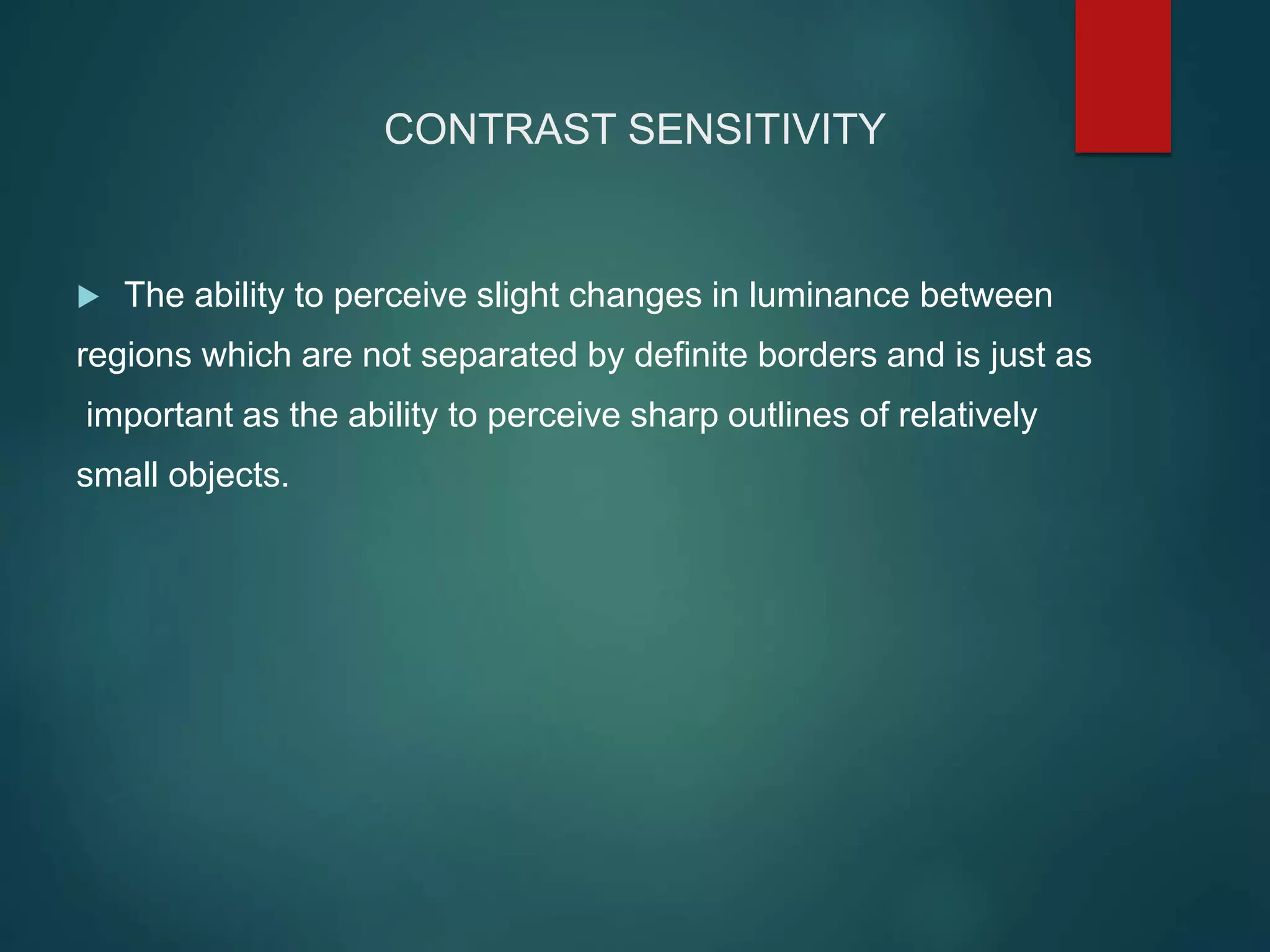CONTRAST SENSITIVITY
 The ability to perceive slight changes in luminance between
regions which are not separated by definite borders and is just as
important as the ability to perceive sharp outlines of relatively
small objects.
 