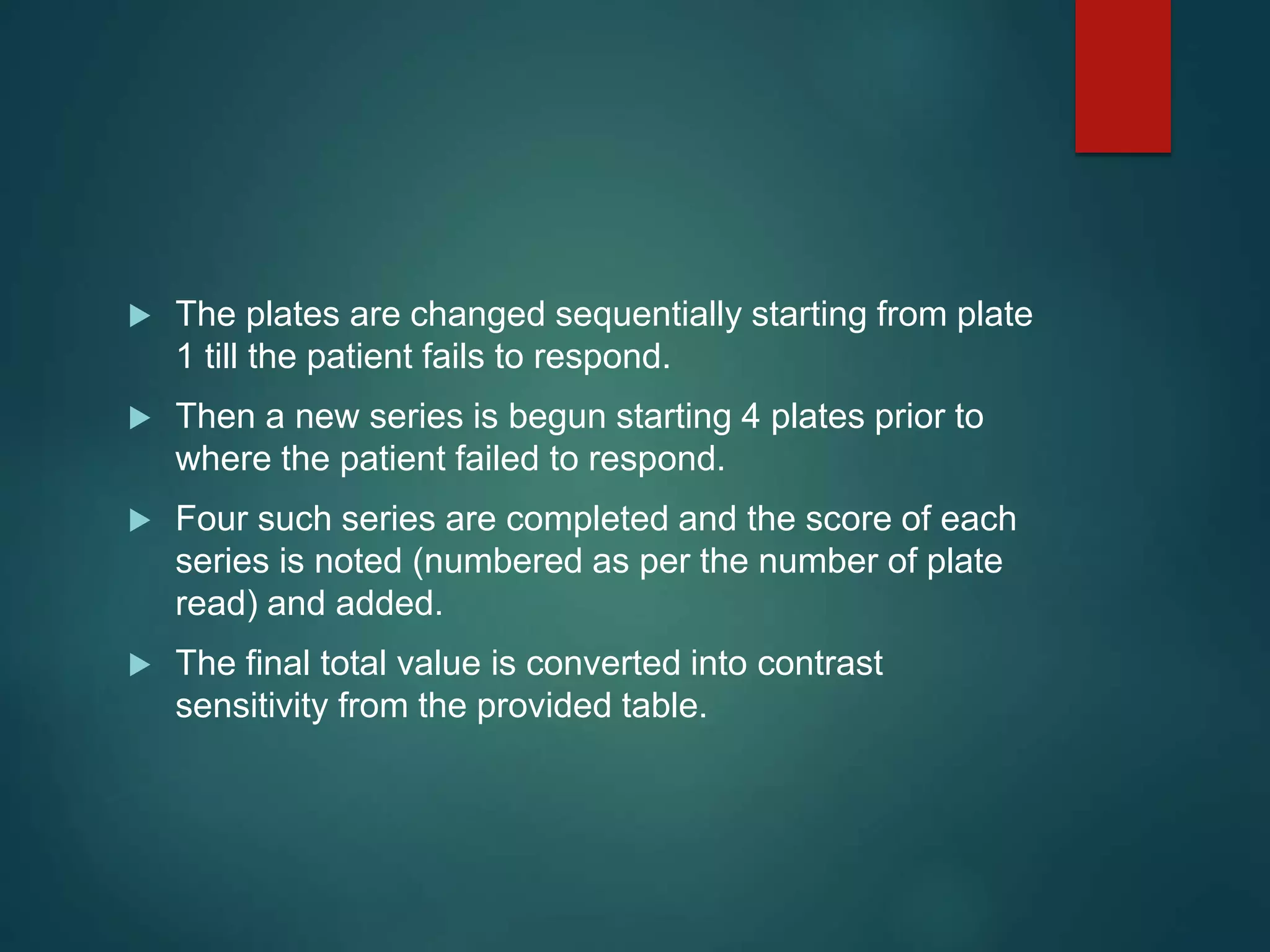 The plates are changed sequentially starting from plate
1 till the patient fails to respond.
 Then a new series is begun starting 4 plates prior to
where the patient failed to respond.
 Four such series are completed and the score of each
series is noted (numbered as per the number of plate
read) and added.
 The final total value is converted into contrast
sensitivity from the provided table.
 
