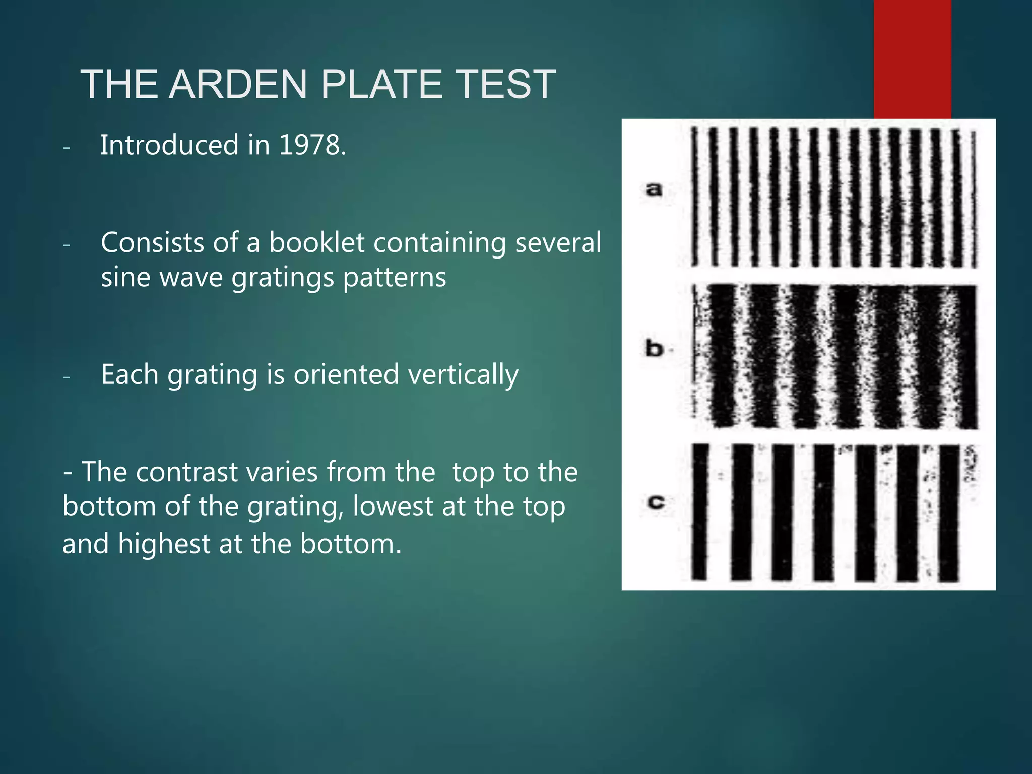 THE ARDEN PLATE TEST
- Introduced in 1978.
- Consists of a booklet containing several
sine wave gratings patterns
- Each grating is oriented vertically
- The contrast varies from the top to the
bottom of the grating, lowest at the top
and highest at the bottom.
 