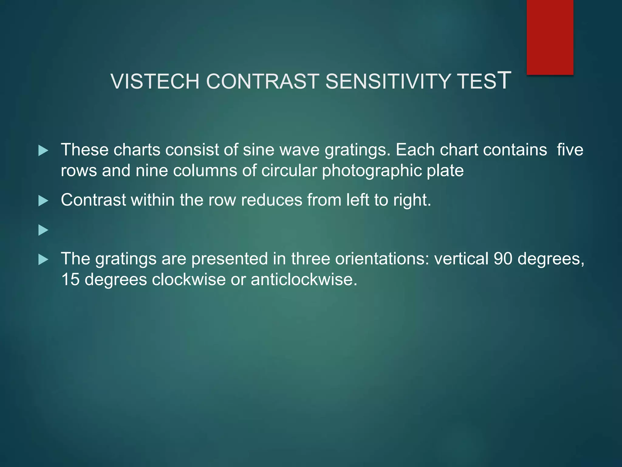 VISTECH CONTRAST SENSITIVITY TEST
 These charts consist of sine wave gratings. Each chart contains five
rows and nine columns of circular photographic plate
 Contrast within the row reduces from left to right.

 The gratings are presented in three orientations: vertical 90 degrees,
15 degrees clockwise or anticlockwise.
 