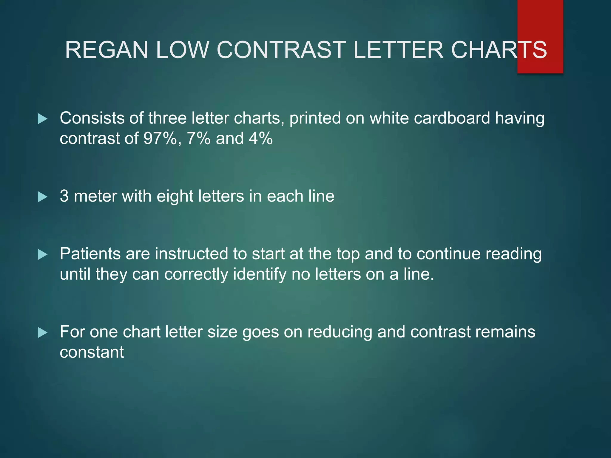 REGAN LOW CONTRAST LETTER CHARTS
 Consists of three letter charts, printed on white cardboard having
contrast of 97%, 7% and 4%
 3 meter with eight letters in each line
 Patients are instructed to start at the top and to continue reading
until they can correctly identify no letters on a line.
 For one chart letter size goes on reducing and contrast remains
constant
 