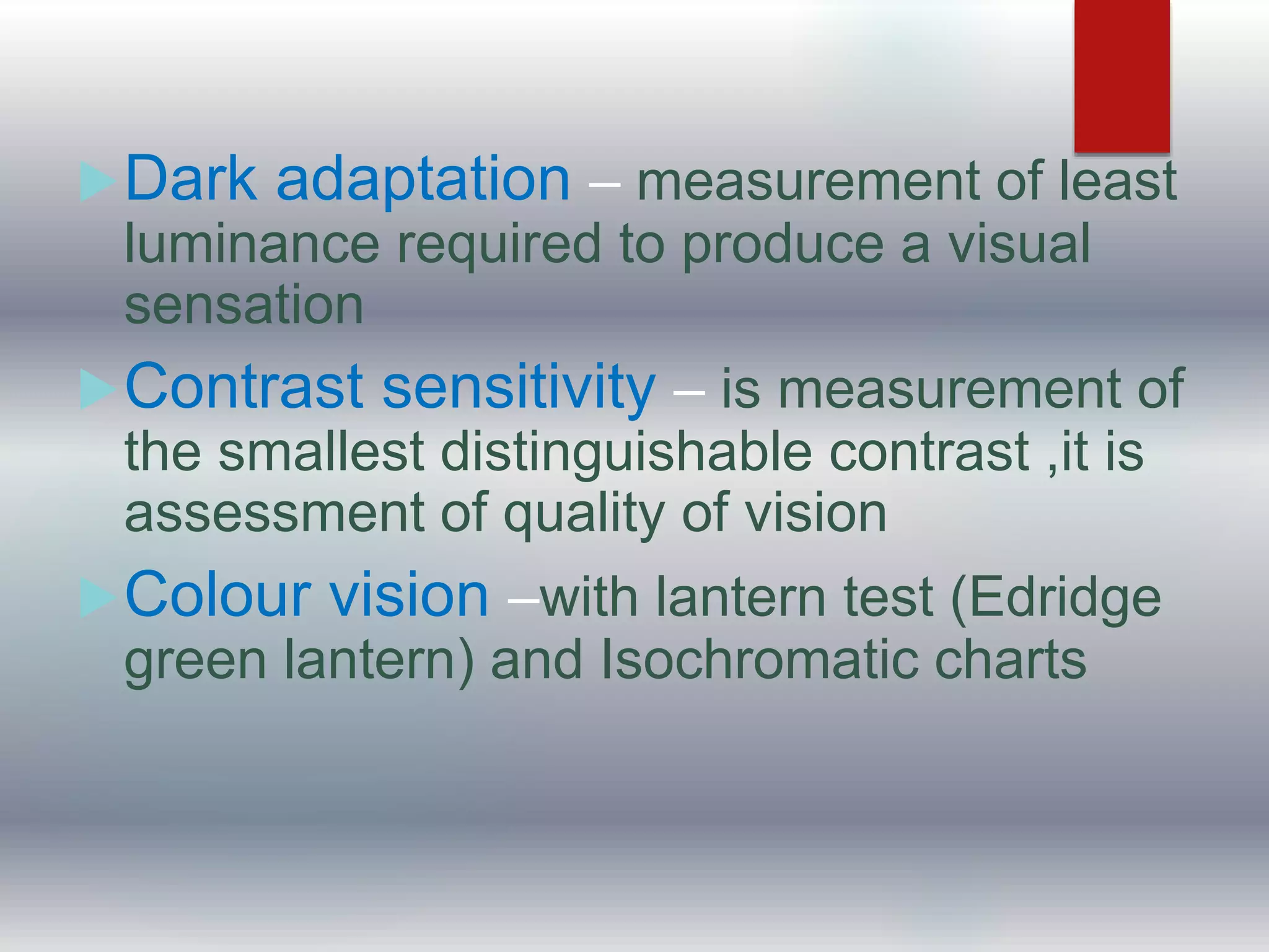 Dark adaptation – measurement of least
luminance required to produce a visual
sensation
Contrast sensitivity – is measurement of
the smallest distinguishable contrast ,it is
assessment of quality of vision
Colour vision –with lantern test (Edridge
green lantern) and Isochromatic charts
 