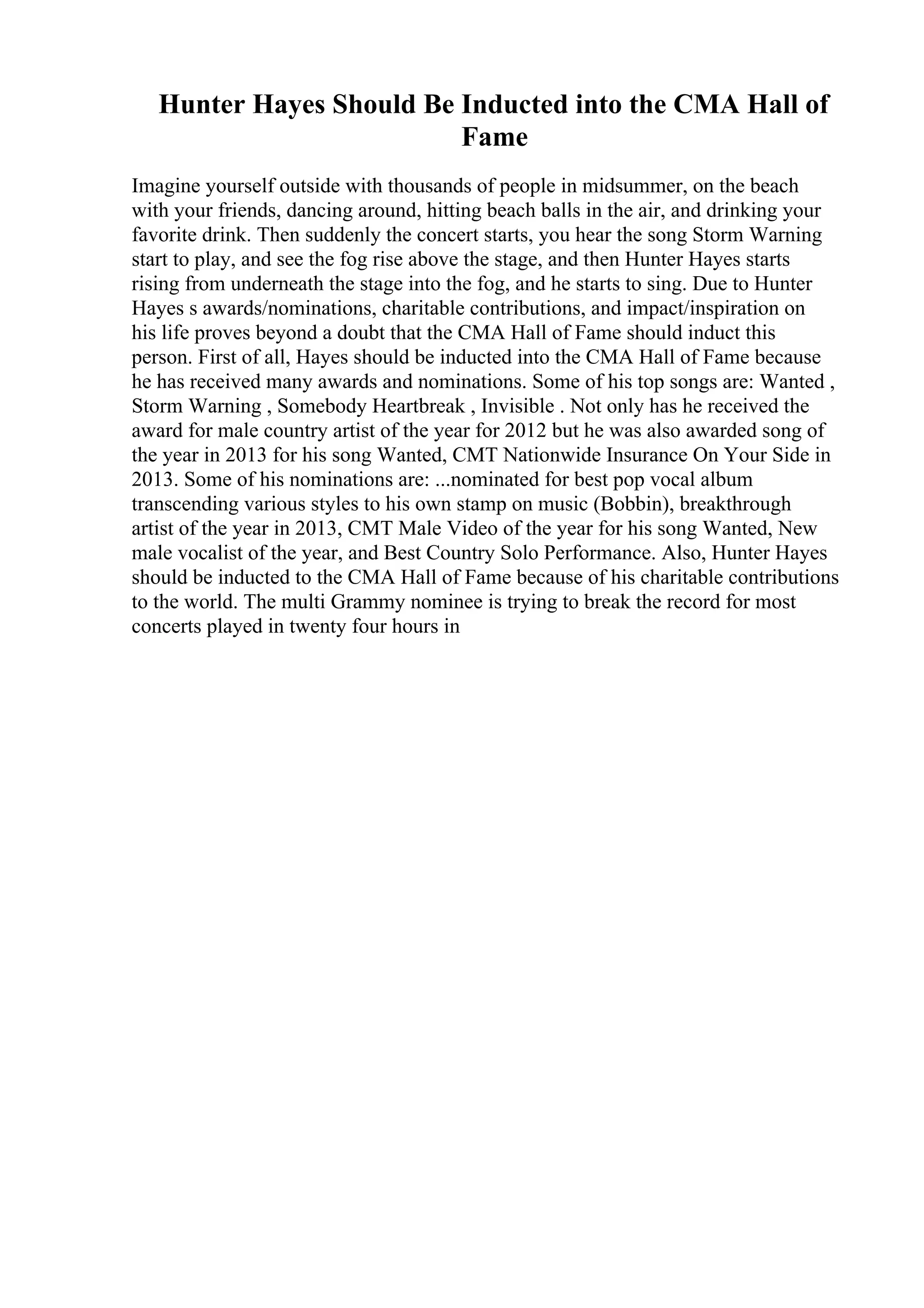 Hunter Hayes Should Be Inducted into the CMA Hall of
Fame
Imagine yourself outside with thousands of people in midsummer, on the beach
with your friends, dancing around, hitting beach balls in the air, and drinking your
favorite drink. Then suddenly the concert starts, you hear the song Storm Warning
start to play, and see the fog rise above the stage, and then Hunter Hayes starts
rising from underneath the stage into the fog, and he starts to sing. Due to Hunter
Hayes s awards/nominations, charitable contributions, and impact/inspiration on
his life proves beyond a doubt that the CMA Hall of Fame should induct this
person. First of all, Hayes should be inducted into the CMA Hall of Fame because
he has received many awards and nominations. Some of his top songs are: Wanted ,
Storm Warning , Somebody Heartbreak , Invisible . Not only has he received the
award for male country artist of the year for 2012 but he was also awarded song of
the year in 2013 for his song Wanted, CMT Nationwide Insurance On Your Side in
2013. Some of his nominations are: ...nominated for best pop vocal album
transcending various styles to his own stamp on music (Bobbin), breakthrough
artist of the year in 2013, CMT Male Video of the year for his song Wanted, New
male vocalist of the year, and Best Country Solo Performance. Also, Hunter Hayes
should be inducted to the CMA Hall of Fame because of his charitable contributions
to the world. The multi Grammy nominee is trying to break the record for most
concerts played in twenty four hours in
 
