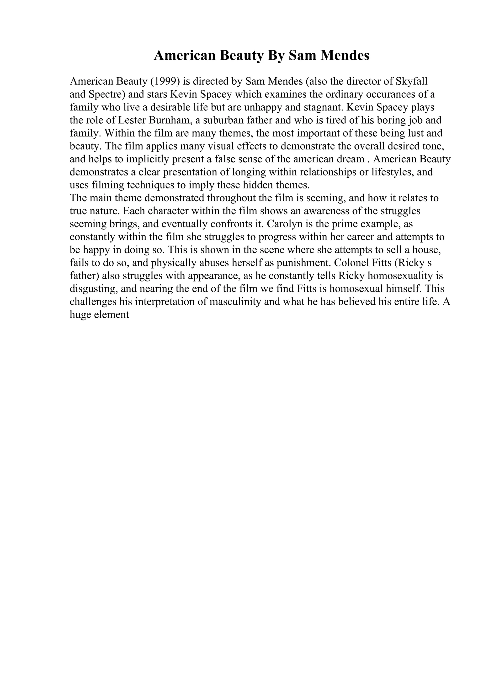 American Beauty By Sam Mendes
American Beauty (1999) is directed by Sam Mendes (also the director of Skyfall
and Spectre) and stars Kevin Spacey which examines the ordinary occurances of a
family who live a desirable life but are unhappy and stagnant. Kevin Spacey plays
the role of Lester Burnham, a suburban father and who is tired of his boring job and
family. Within the film are many themes, the most important of these being lust and
beauty. The film applies many visual effects to demonstrate the overall desired tone,
and helps to implicitly present a false sense of the american dream . American Beauty
demonstrates a clear presentation of longing within relationships or lifestyles, and
uses filming techniques to imply these hidden themes.
The main theme demonstrated throughout the film is seeming, and how it relates to
true nature. Each character within the film shows an awareness of the struggles
seeming brings, and eventually confronts it. Carolyn is the prime example, as
constantly within the film she struggles to progress within her career and attempts to
be happy in doing so. This is shown in the scene where she attempts to sell a house,
fails to do so, and physically abuses herself as punishment. Colonel Fitts (Ricky s
father) also struggles with appearance, as he constantly tells Ricky homosexuality is
disgusting, and nearing the end of the film we find Fitts is homosexual himself. This
challenges his interpretation of masculinity and what he has believed his entire life. A
huge element
 