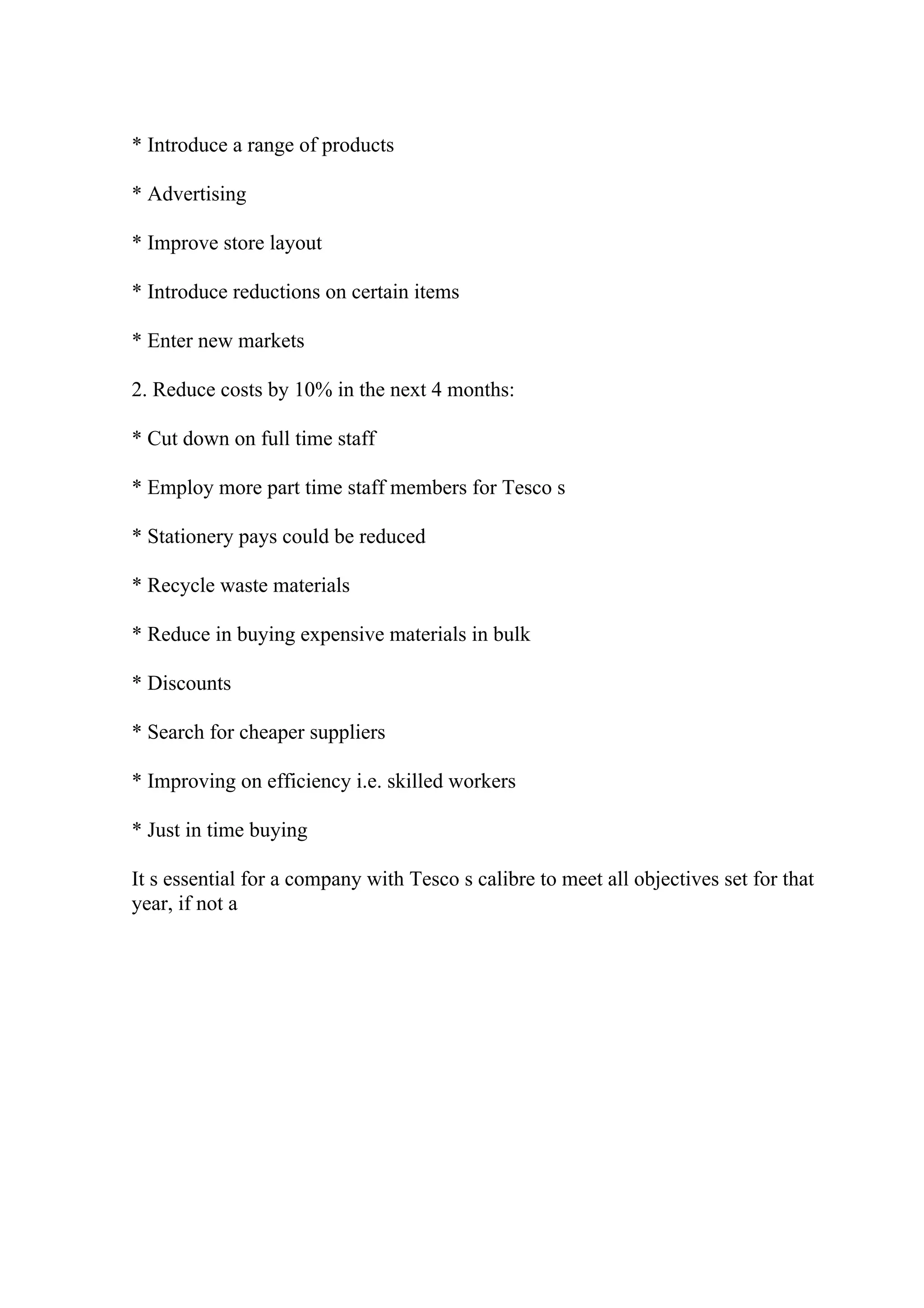* Introduce a range of products
* Advertising
* Improve store layout
* Introduce reductions on certain items
* Enter new markets
2. Reduce costs by 10% in the next 4 months:
* Cut down on full time staff
* Employ more part time staff members for Tesco s
* Stationery pays could be reduced
* Recycle waste materials
* Reduce in buying expensive materials in bulk
* Discounts
* Search for cheaper suppliers
* Improving on efficiency i.e. skilled workers
* Just in time buying
It s essential for a company with Tesco s calibre to meet all objectives set for that
year, if not a
 