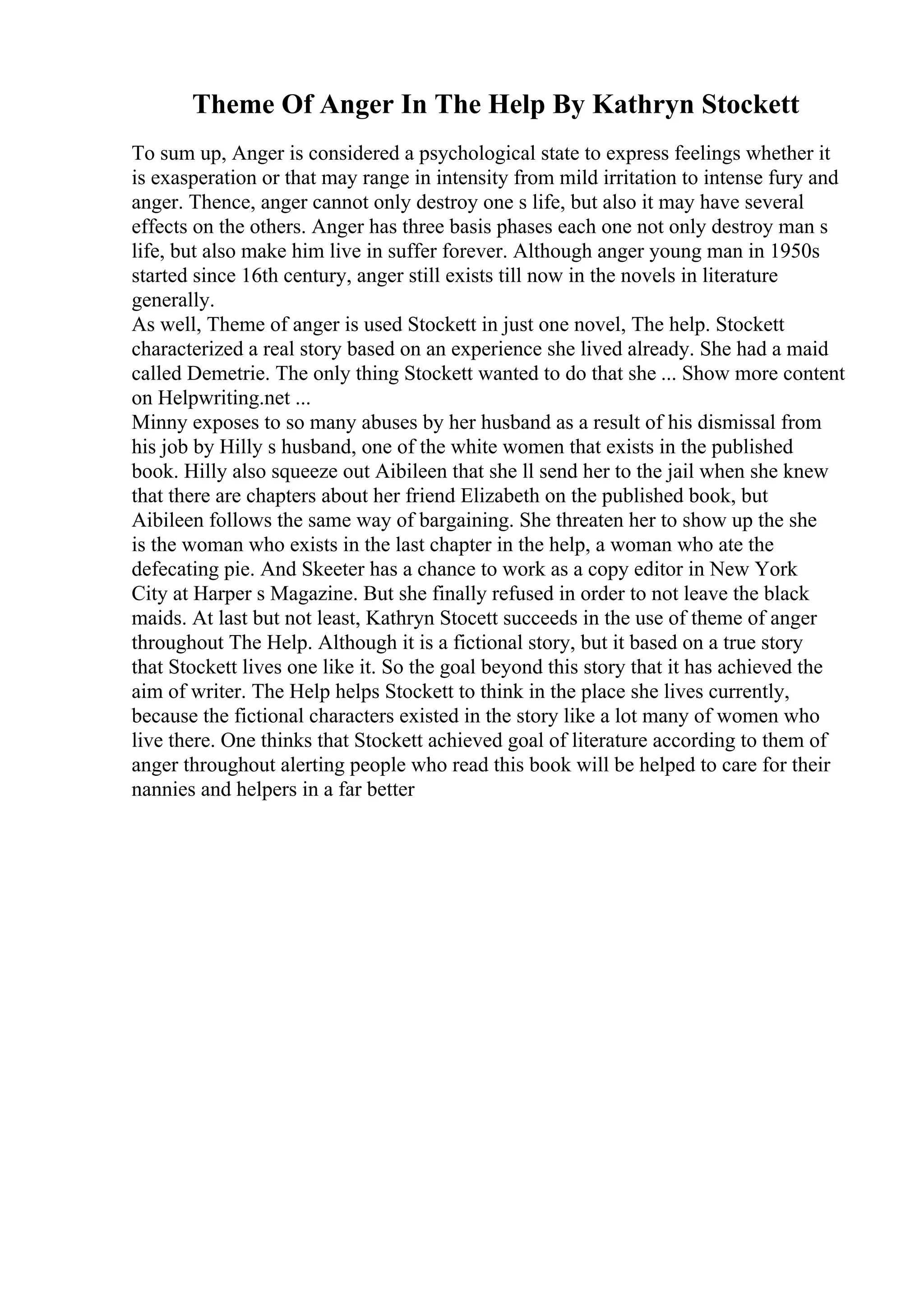 Theme Of Anger In The Help By Kathryn Stockett
To sum up, Anger is considered a psychological state to express feelings whether it
is exasperation or that may range in intensity from mild irritation to intense fury and
anger. Thence, anger cannot only destroy one s life, but also it may have several
effects on the others. Anger has three basis phases each one not only destroy man s
life, but also make him live in suffer forever. Although anger young man in 1950s
started since 16th century, anger still exists till now in the novels in literature
generally.
As well, Theme of anger is used Stockett in just one novel, The help. Stockett
characterized a real story based on an experience she lived already. She had a maid
called Demetrie. The only thing Stockett wanted to do that she ... Show more content
on Helpwriting.net ...
Minny exposes to so many abuses by her husband as a result of his dismissal from
his job by Hilly s husband, one of the white women that exists in the published
book. Hilly also squeeze out Aibileen that she ll send her to the jail when she knew
that there are chapters about her friend Elizabeth on the published book, but
Aibileen follows the same way of bargaining. She threaten her to show up the she
is the woman who exists in the last chapter in the help, a woman who ate the
defecating pie. And Skeeter has a chance to work as a copy editor in New York
City at Harper s Magazine. But she finally refused in order to not leave the black
maids. At last but not least, Kathryn Stocett succeeds in the use of theme of anger
throughout The Help. Although it is a fictional story, but it based on a true story
that Stockett lives one like it. So the goal beyond this story that it has achieved the
aim of writer. The Help helps Stockett to think in the place she lives currently,
because the fictional characters existed in the story like a lot many of women who
live there. One thinks that Stockett achieved goal of literature according to them of
anger throughout alerting people who read this book will be helped to care for their
nannies and helpers in a far better
 