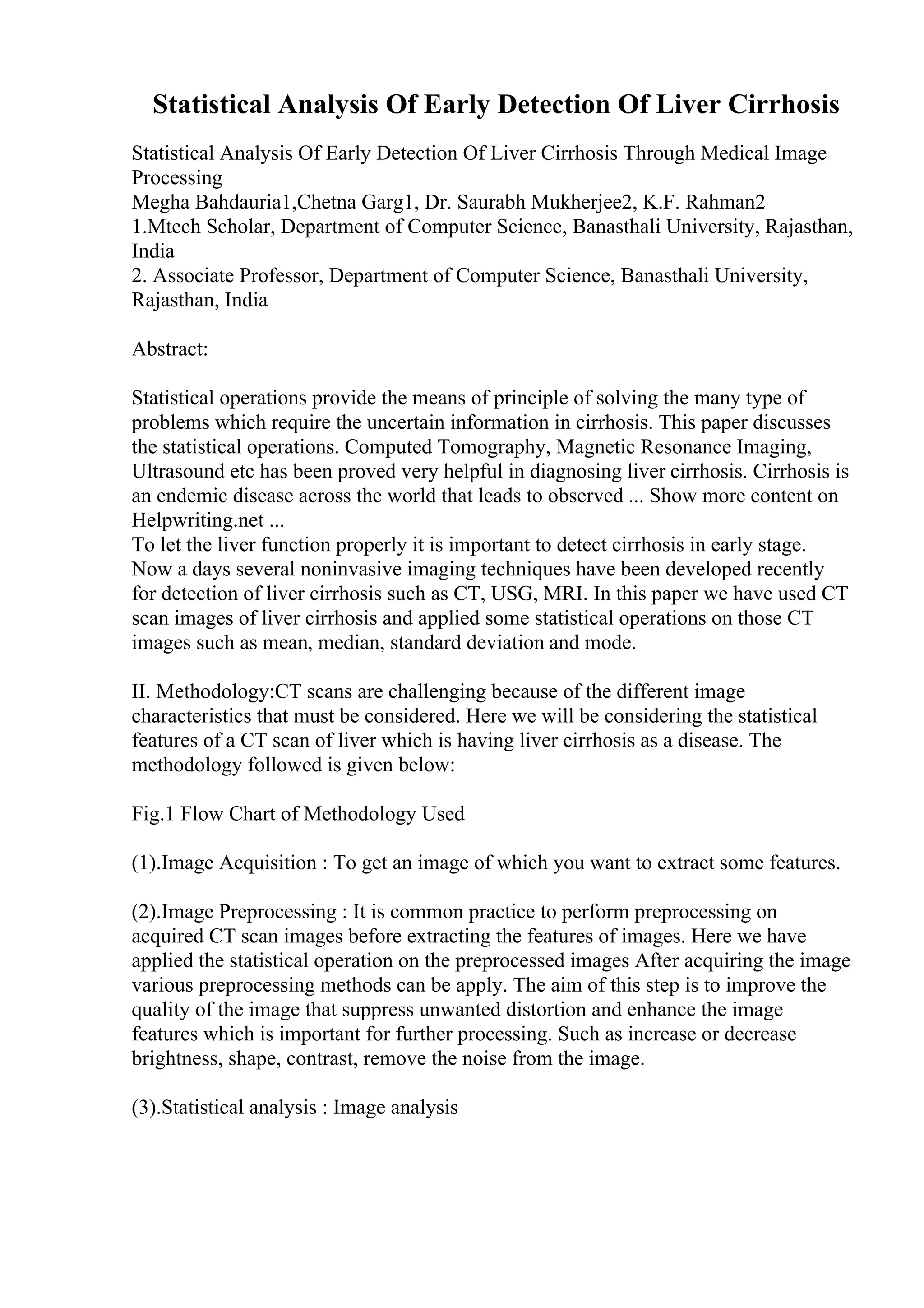 Statistical Analysis Of Early Detection Of Liver Cirrhosis
Statistical Analysis Of Early Detection Of Liver Cirrhosis Through Medical Image
Processing
Megha Bahdauria1,Chetna Garg1, Dr. Saurabh Mukherjee2, K.F. Rahman2
1.Mtech Scholar, Department of Computer Science, Banasthali University, Rajasthan,
India
2. Associate Professor, Department of Computer Science, Banasthali University,
Rajasthan, India
Abstract:
Statistical operations provide the means of principle of solving the many type of
problems which require the uncertain information in cirrhosis. This paper discusses
the statistical operations. Computed Tomography, Magnetic Resonance Imaging,
Ultrasound etc has been proved very helpful in diagnosing liver cirrhosis. Cirrhosis is
an endemic disease across the world that leads to observed ... Show more content on
Helpwriting.net ...
To let the liver function properly it is important to detect cirrhosis in early stage.
Now a days several noninvasive imaging techniques have been developed recently
for detection of liver cirrhosis such as CT, USG, MRI. In this paper we have used CT
scan images of liver cirrhosis and applied some statistical operations on those CT
images such as mean, median, standard deviation and mode.
II. Methodology:CT scans are challenging because of the different image
characteristics that must be considered. Here we will be considering the statistical
features of a CT scan of liver which is having liver cirrhosis as a disease. The
methodology followed is given below:
Fig.1 Flow Chart of Methodology Used
(1).Image Acquisition : To get an image of which you want to extract some features.
(2).Image Preprocessing : It is common practice to perform preprocessing on
acquired CT scan images before extracting the features of images. Here we have
applied the statistical operation on the preprocessed images After acquiring the image
various preprocessing methods can be apply. The aim of this step is to improve the
quality of the image that suppress unwanted distortion and enhance the image
features which is important for further processing. Such as increase or decrease
brightness, shape, contrast, remove the noise from the image.
(3).Statistical analysis : Image analysis
 