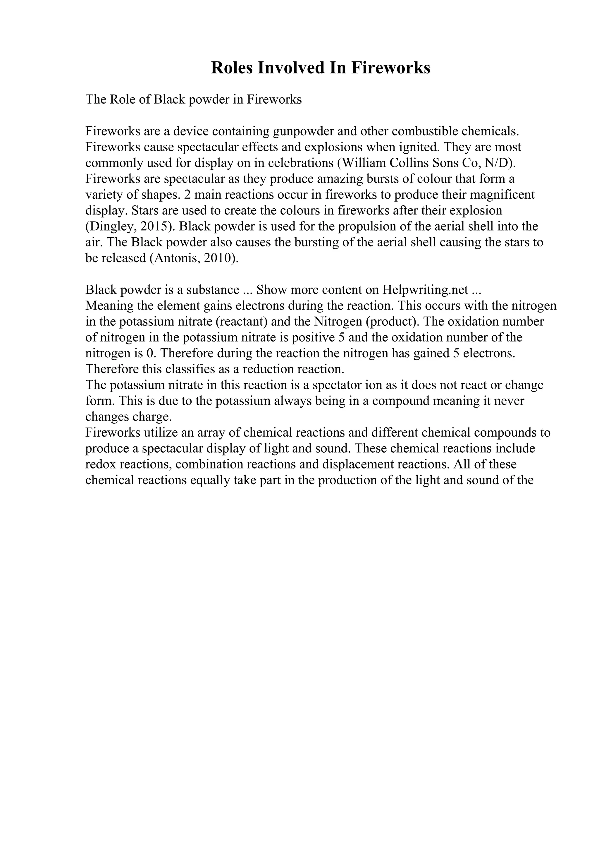 Roles Involved In Fireworks
The Role of Black powder in Fireworks
Fireworks are a device containing gunpowder and other combustible chemicals.
Fireworks cause spectacular effects and explosions when ignited. They are most
commonly used for display on in celebrations (William Collins Sons Co, N/D).
Fireworks are spectacular as they produce amazing bursts of colour that form a
variety of shapes. 2 main reactions occur in fireworks to produce their magnificent
display. Stars are used to create the colours in fireworks after their explosion
(Dingley, 2015). Black powder is used for the propulsion of the aerial shell into the
air. The Black powder also causes the bursting of the aerial shell causing the stars to
be released (Antonis, 2010).
Black powder is a substance ... Show more content on Helpwriting.net ...
Meaning the element gains electrons during the reaction. This occurs with the nitrogen
in the potassium nitrate (reactant) and the Nitrogen (product). The oxidation number
of nitrogen in the potassium nitrate is positive 5 and the oxidation number of the
nitrogen is 0. Therefore during the reaction the nitrogen has gained 5 electrons.
Therefore this classifies as a reduction reaction.
The potassium nitrate in this reaction is a spectator ion as it does not react or change
form. This is due to the potassium always being in a compound meaning it never
changes charge.
Fireworks utilize an array of chemical reactions and different chemical compounds to
produce a spectacular display of light and sound. These chemical reactions include
redox reactions, combination reactions and displacement reactions. All of these
chemical reactions equally take part in the production of the light and sound of the
 