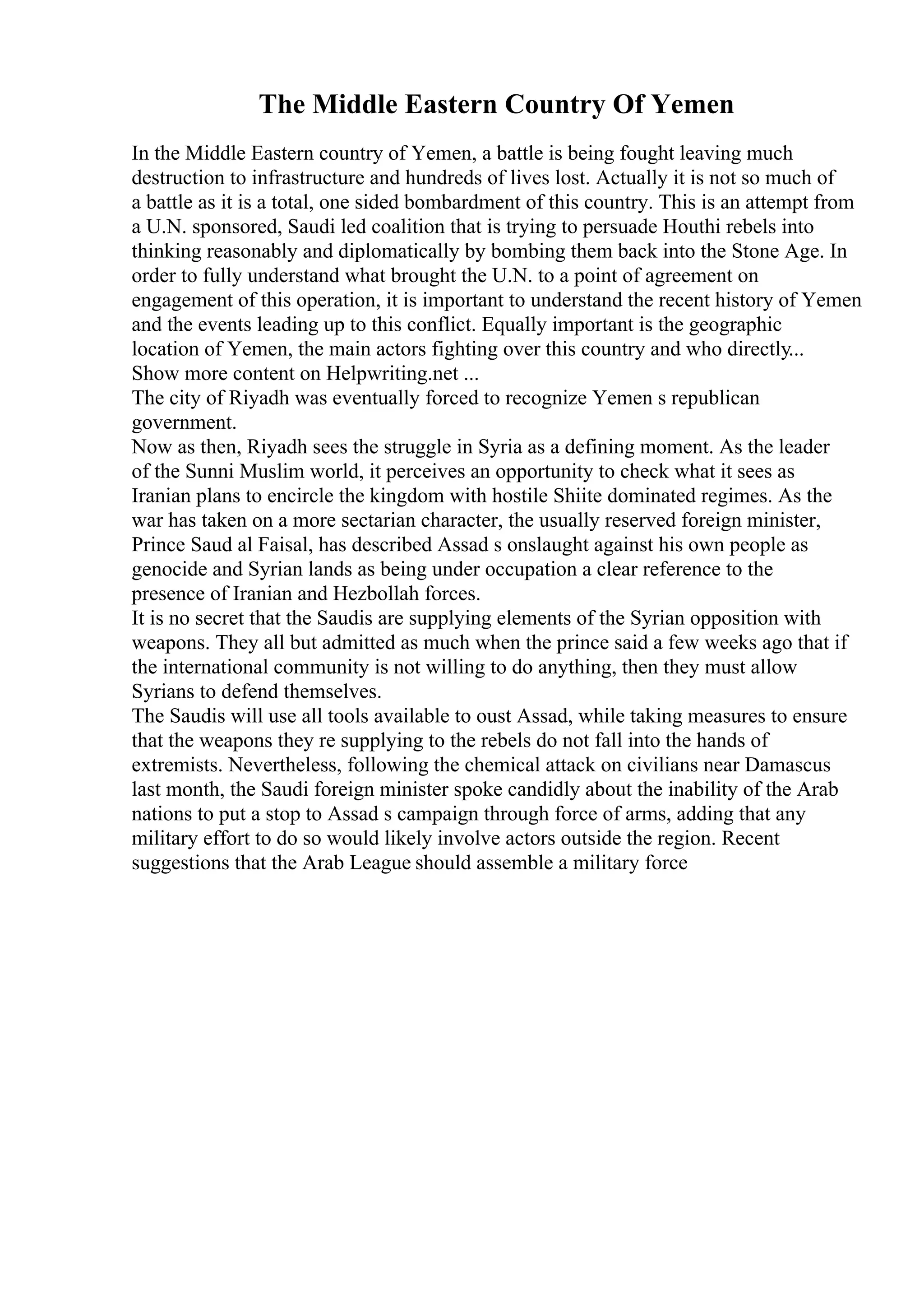 The Middle Eastern Country Of Yemen
In the Middle Eastern country of Yemen, a battle is being fought leaving much
destruction to infrastructure and hundreds of lives lost. Actually it is not so much of
a battle as it is a total, one sided bombardment of this country. This is an attempt from
a U.N. sponsored, Saudi led coalition that is trying to persuade Houthi rebels into
thinking reasonably and diplomatically by bombing them back into the Stone Age. In
order to fully understand what brought the U.N. to a point of agreement on
engagement of this operation, it is important to understand the recent history of Yemen
and the events leading up to this conflict. Equally important is the geographic
location of Yemen, the main actors fighting over this country and who directly...
Show more content on Helpwriting.net ...
The city of Riyadh was eventually forced to recognize Yemen s republican
government.
Now as then, Riyadh sees the struggle in Syria as a defining moment. As the leader
of the Sunni Muslim world, it perceives an opportunity to check what it sees as
Iranian plans to encircle the kingdom with hostile Shiite dominated regimes. As the
war has taken on a more sectarian character, the usually reserved foreign minister,
Prince Saud al Faisal, has described Assad s onslaught against his own people as
genocide and Syrian lands as being under occupation a clear reference to the
presence of Iranian and Hezbollah forces.
It is no secret that the Saudis are supplying elements of the Syrian opposition with
weapons. They all but admitted as much when the prince said a few weeks ago that if
the international community is not willing to do anything, then they must allow
Syrians to defend themselves.
The Saudis will use all tools available to oust Assad, while taking measures to ensure
that the weapons they re supplying to the rebels do not fall into the hands of
extremists. Nevertheless, following the chemical attack on civilians near Damascus
last month, the Saudi foreign minister spoke candidly about the inability of the Arab
nations to put a stop to Assad s campaign through force of arms, adding that any
military effort to do so would likely involve actors outside the region. Recent
suggestions that the Arab League should assemble a military force
 