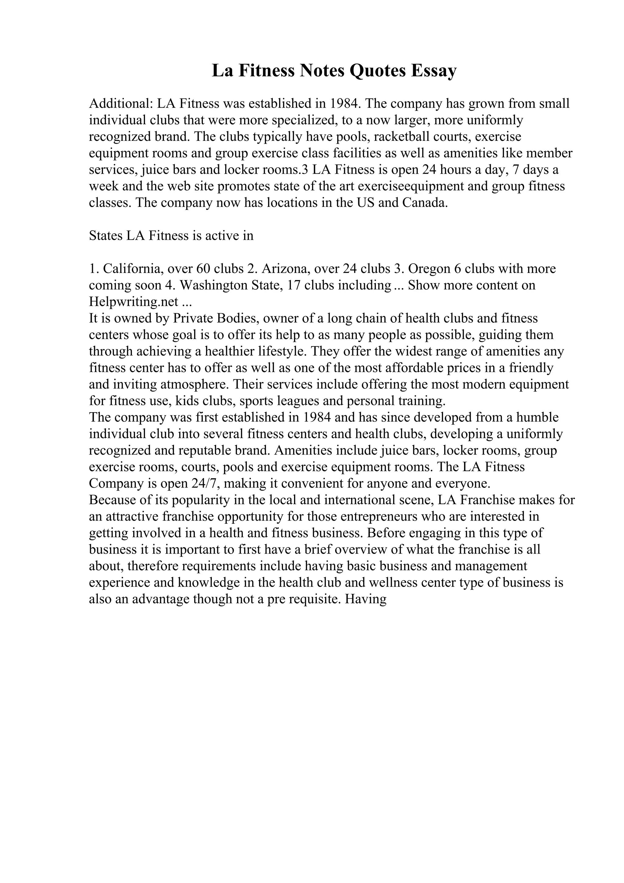 La Fitness Notes Quotes Essay
Additional: LA Fitness was established in 1984. The company has grown from small
individual clubs that were more specialized, to a now larger, more uniformly
recognized brand. The clubs typically have pools, racketball courts, exercise
equipment rooms and group exercise class facilities as well as amenities like member
services, juice bars and locker rooms.3 LA Fitness is open 24 hours a day, 7 days a
week and the web site promotes state of the art exerciseequipment and group fitness
classes. The company now has locations in the US and Canada.
States LA Fitness is active in
1. California, over 60 clubs 2. Arizona, over 24 clubs 3. Oregon 6 clubs with more
coming soon 4. Washington State, 17 clubs including ... Show more content on
Helpwriting.net ...
It is owned by Private Bodies, owner of a long chain of health clubs and fitness
centers whose goal is to offer its help to as many people as possible, guiding them
through achieving a healthier lifestyle. They offer the widest range of amenities any
fitness center has to offer as well as one of the most affordable prices in a friendly
and inviting atmosphere. Their services include offering the most modern equipment
for fitness use, kids clubs, sports leagues and personal training.
The company was first established in 1984 and has since developed from a humble
individual club into several fitness centers and health clubs, developing a uniformly
recognized and reputable brand. Amenities include juice bars, locker rooms, group
exercise rooms, courts, pools and exercise equipment rooms. The LA Fitness
Company is open 24/7, making it convenient for anyone and everyone.
Because of its popularity in the local and international scene, LA Franchise makes for
an attractive franchise opportunity for those entrepreneurs who are interested in
getting involved in a health and fitness business. Before engaging in this type of
business it is important to first have a brief overview of what the franchise is all
about, therefore requirements include having basic business and management
experience and knowledge in the health club and wellness center type of business is
also an advantage though not a pre requisite. Having
 