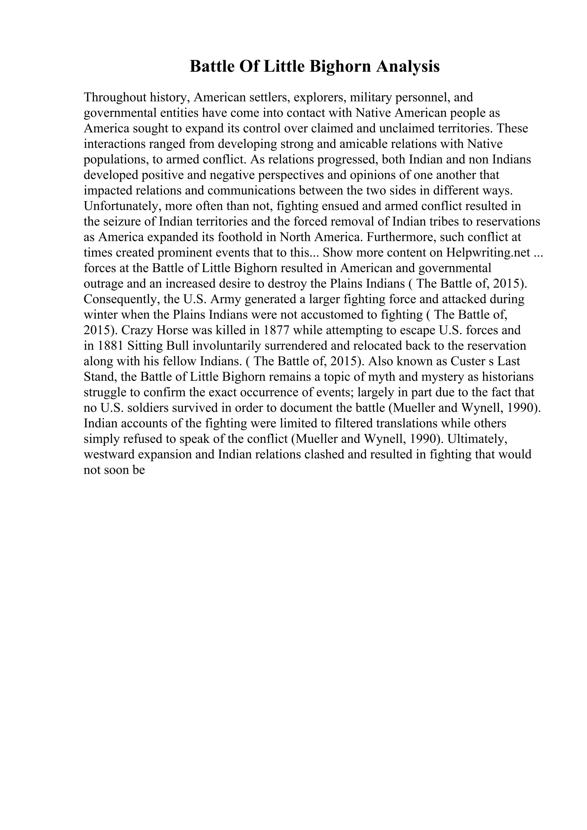 Battle Of Little Bighorn Analysis
Throughout history, American settlers, explorers, military personnel, and
governmental entities have come into contact with Native American people as
America sought to expand its control over claimed and unclaimed territories. These
interactions ranged from developing strong and amicable relations with Native
populations, to armed conflict. As relations progressed, both Indian and non Indians
developed positive and negative perspectives and opinions of one another that
impacted relations and communications between the two sides in different ways.
Unfortunately, more often than not, fighting ensued and armed conflict resulted in
the seizure of Indian territories and the forced removal of Indian tribes to reservations
as America expanded its foothold in North America. Furthermore, such conflict at
times created prominent events that to this... Show more content on Helpwriting.net ...
forces at the Battle of Little Bighorn resulted in American and governmental
outrage and an increased desire to destroy the Plains Indians ( The Battle of, 2015).
Consequently, the U.S. Army generated a larger fighting force and attacked during
winter when the Plains Indians were not accustomed to fighting ( The Battle of,
2015). Crazy Horse was killed in 1877 while attempting to escape U.S. forces and
in 1881 Sitting Bull involuntarily surrendered and relocated back to the reservation
along with his fellow Indians. ( The Battle of, 2015). Also known as Custer s Last
Stand, the Battle of Little Bighorn remains a topic of myth and mystery as historians
struggle to confirm the exact occurrence of events; largely in part due to the fact that
no U.S. soldiers survived in order to document the battle (Mueller and Wynell, 1990).
Indian accounts of the fighting were limited to filtered translations while others
simply refused to speak of the conflict (Mueller and Wynell, 1990). Ultimately,
westward expansion and Indian relations clashed and resulted in fighting that would
not soon be
 