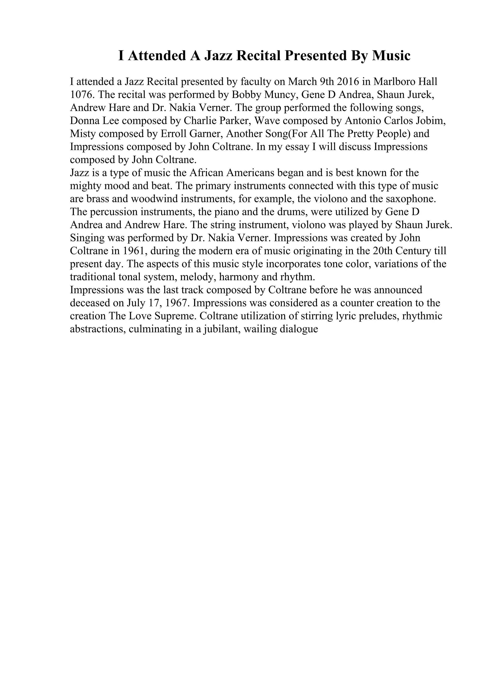 I Attended A Jazz Recital Presented By Music
I attended a Jazz Recital presented by faculty on March 9th 2016 in Marlboro Hall
1076. The recital was performed by Bobby Muncy, Gene D Andrea, Shaun Jurek,
Andrew Hare and Dr. Nakia Verner. The group performed the following songs,
Donna Lee composed by Charlie Parker, Wave composed by Antonio Carlos Jobim,
Misty composed by Erroll Garner, Another Song(For All The Pretty People) and
Impressions composed by John Coltrane. In my essay I will discuss Impressions
composed by John Coltrane.
Jazz is a type of music the African Americans began and is best known for the
mighty mood and beat. The primary instruments connected with this type of music
are brass and woodwind instruments, for example, the violono and the saxophone.
The percussion instruments, the piano and the drums, were utilized by Gene D
Andrea and Andrew Hare. The string instrument, violono was played by Shaun Jurek.
Singing was performed by Dr. Nakia Verner. Impressions was created by John
Coltrane in 1961, during the modern era of music originating in the 20th Century till
present day. The aspects of this music style incorporates tone color, variations of the
traditional tonal system, melody, harmony and rhythm.
Impressions was the last track composed by Coltrane before he was announced
deceased on July 17, 1967. Impressions was considered as a counter creation to the
creation The Love Supreme. Coltrane utilization of stirring lyric preludes, rhythmic
abstractions, culminating in a jubilant, wailing dialogue
 
