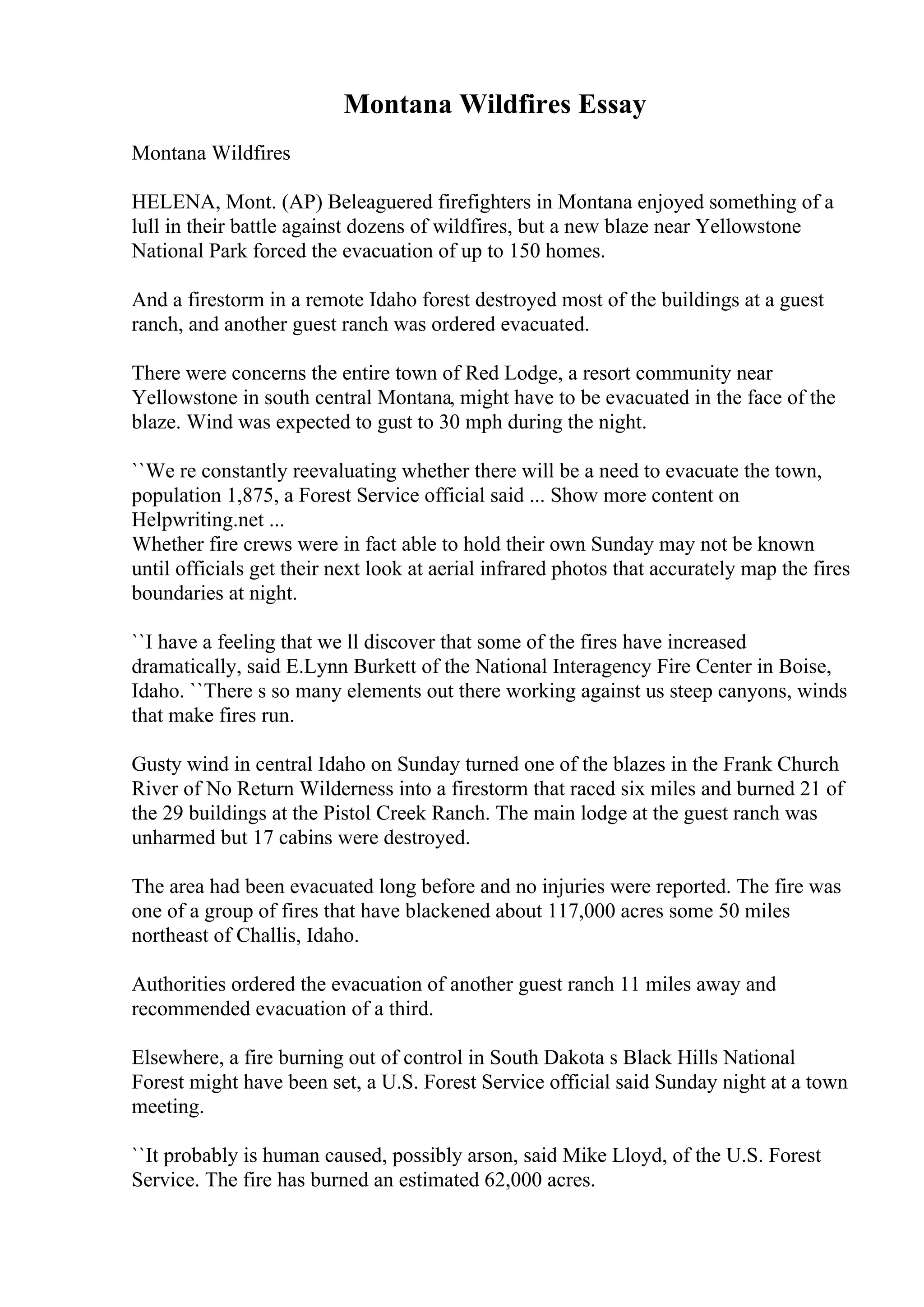 Montana Wildfires Essay
Montana Wildfires
HELENA, Mont. (AP) Beleaguered firefighters in Montana enjoyed something of a
lull in their battle against dozens of wildfires, but a new blaze near Yellowstone
National Park forced the evacuation of up to 150 homes.
And a firestorm in a remote Idaho forest destroyed most of the buildings at a guest
ranch, and another guest ranch was ordered evacuated.
There were concerns the entire town of Red Lodge, a resort community near
Yellowstone in south central Montana, might have to be evacuated in the face of the
blaze. Wind was expected to gust to 30 mph during the night.
``We re constantly reevaluating whether there will be a need to evacuate the town,
population 1,875, a Forest Service official said ... Show more content on
Helpwriting.net ...
Whether fire crews were in fact able to hold their own Sunday may not be known
until officials get their next look at aerial infrared photos that accurately map the fires
boundaries at night.
``I have a feeling that we ll discover that some of the fires have increased
dramatically, said E.Lynn Burkett of the National Interagency Fire Center in Boise,
Idaho. ``There s so many elements out there working against us steep canyons, winds
that make fires run.
Gusty wind in central Idaho on Sunday turned one of the blazes in the Frank Church
River of No Return Wilderness into a firestorm that raced six miles and burned 21 of
the 29 buildings at the Pistol Creek Ranch. The main lodge at the guest ranch was
unharmed but 17 cabins were destroyed.
The area had been evacuated long before and no injuries were reported. The fire was
one of a group of fires that have blackened about 117,000 acres some 50 miles
northeast of Challis, Idaho.
Authorities ordered the evacuation of another guest ranch 11 miles away and
recommended evacuation of a third.
Elsewhere, a fire burning out of control in South Dakota s Black Hills National
Forest might have been set, a U.S. Forest Service official said Sunday night at a town
meeting.
``It probably is human caused, possibly arson, said Mike Lloyd, of the U.S. Forest
Service. The fire has burned an estimated 62,000 acres.
 
