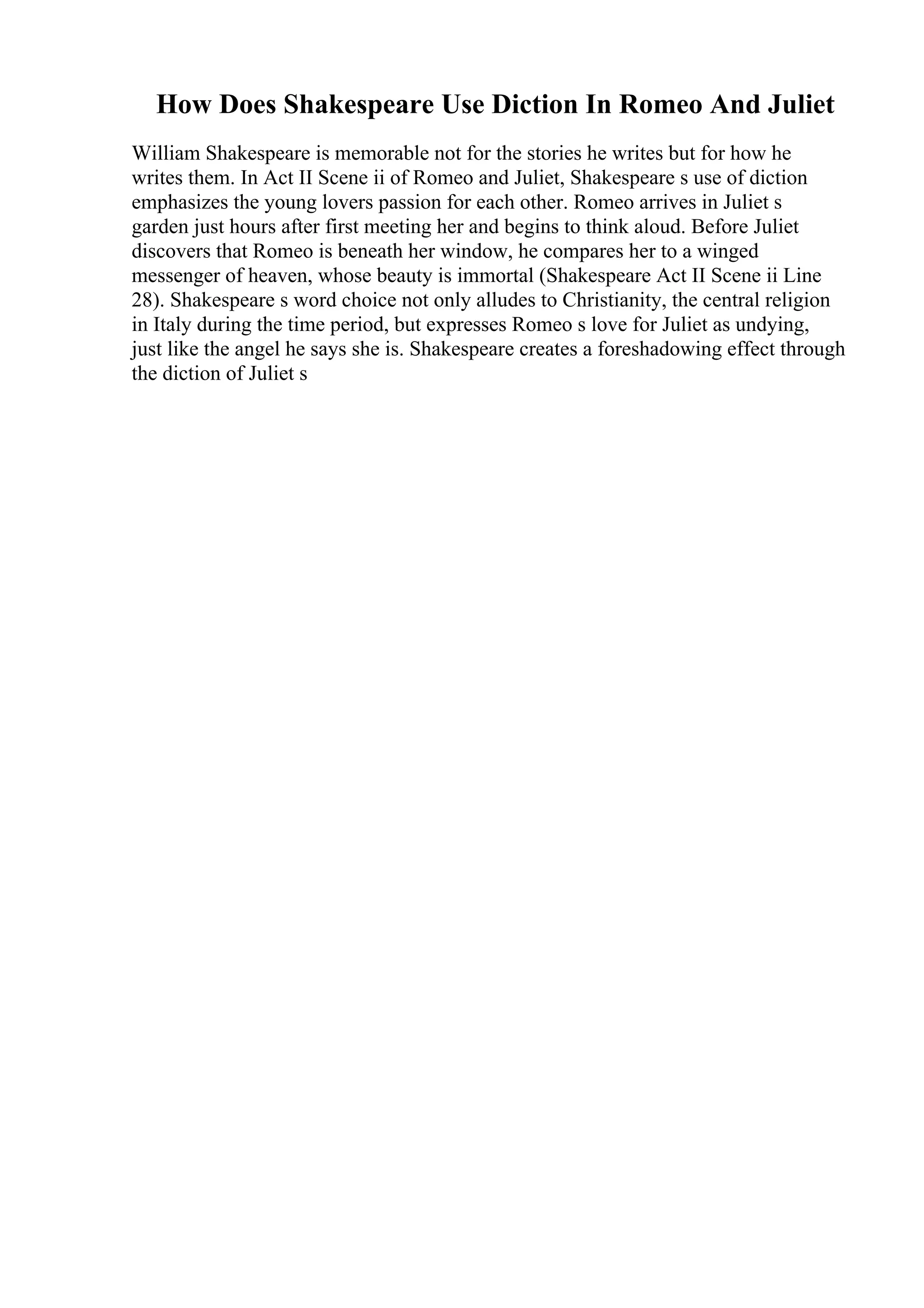 How Does Shakespeare Use Diction In Romeo And Juliet
William Shakespeare is memorable not for the stories he writes but for how he
writes them. In Act II Scene ii of Romeo and Juliet, Shakespeare s use of diction
emphasizes the young lovers passion for each other. Romeo arrives in Juliet s
garden just hours after first meeting her and begins to think aloud. Before Juliet
discovers that Romeo is beneath her window, he compares her to a winged
messenger of heaven, whose beauty is immortal (Shakespeare Act II Scene ii Line
28). Shakespeare s word choice not only alludes to Christianity, the central religion
in Italy during the time period, but expresses Romeo s love for Juliet as undying,
just like the angel he says she is. Shakespeare creates a foreshadowing effect through
the diction of Juliet s
 
