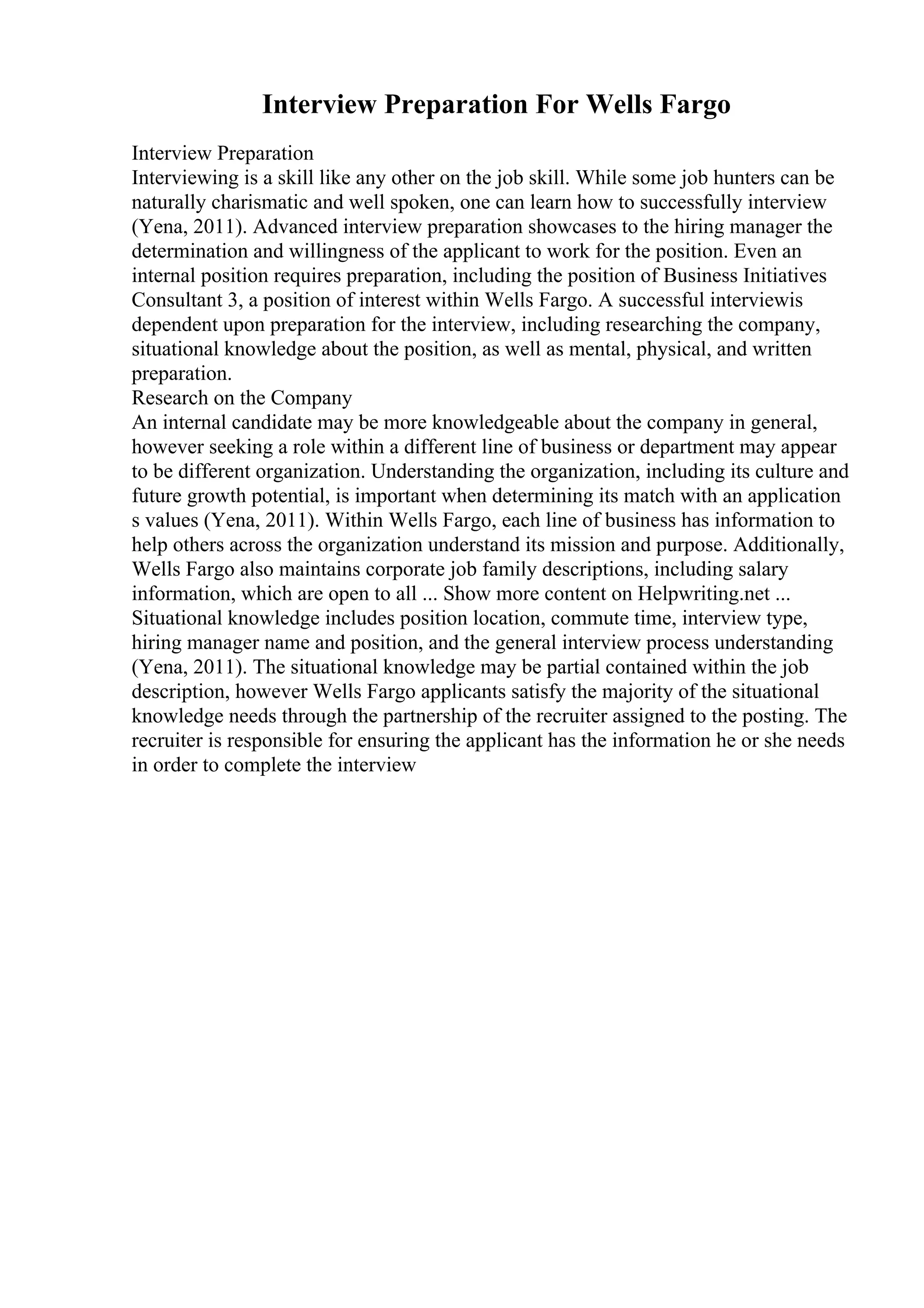 Interview Preparation For Wells Fargo
Interview Preparation
Interviewing is a skill like any other on the job skill. While some job hunters can be
naturally charismatic and well spoken, one can learn how to successfully interview
(Yena, 2011). Advanced interview preparation showcases to the hiring manager the
determination and willingness of the applicant to work for the position. Even an
internal position requires preparation, including the position of Business Initiatives
Consultant 3, a position of interest within Wells Fargo. A successful interviewis
dependent upon preparation for the interview, including researching the company,
situational knowledge about the position, as well as mental, physical, and written
preparation.
Research on the Company
An internal candidate may be more knowledgeable about the company in general,
however seeking a role within a different line of business or department may appear
to be different organization. Understanding the organization, including its culture and
future growth potential, is important when determining its match with an application
s values (Yena, 2011). Within Wells Fargo, each line of business has information to
help others across the organization understand its mission and purpose. Additionally,
Wells Fargo also maintains corporate job family descriptions, including salary
information, which are open to all ... Show more content on Helpwriting.net ...
Situational knowledge includes position location, commute time, interview type,
hiring manager name and position, and the general interview process understanding
(Yena, 2011). The situational knowledge may be partial contained within the job
description, however Wells Fargo applicants satisfy the majority of the situational
knowledge needs through the partnership of the recruiter assigned to the posting. The
recruiter is responsible for ensuring the applicant has the information he or she needs
in order to complete the interview
 