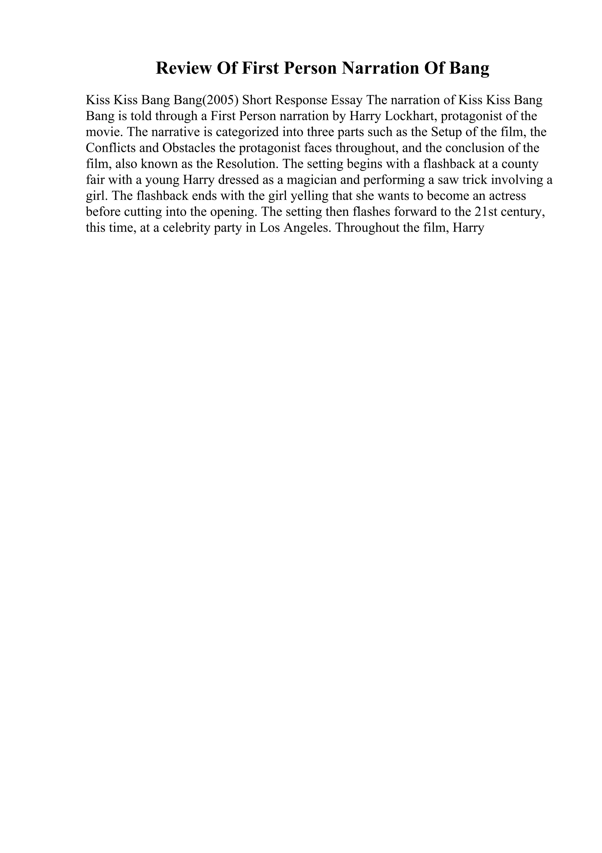 Review Of First Person Narration Of Bang
Kiss Kiss Bang Bang(2005) Short Response Essay The narration of Kiss Kiss Bang
Bang is told through a First Person narration by Harry Lockhart, protagonist of the
movie. The narrative is categorized into three parts such as the Setup of the film, the
Conflicts and Obstacles the protagonist faces throughout, and the conclusion of the
film, also known as the Resolution. The setting begins with a flashback at a county
fair with a young Harry dressed as a magician and performing a saw trick involving a
girl. The flashback ends with the girl yelling that she wants to become an actress
before cutting into the opening. The setting then flashes forward to the 21st century,
this time, at a celebrity party in Los Angeles. Throughout the film, Harry
 