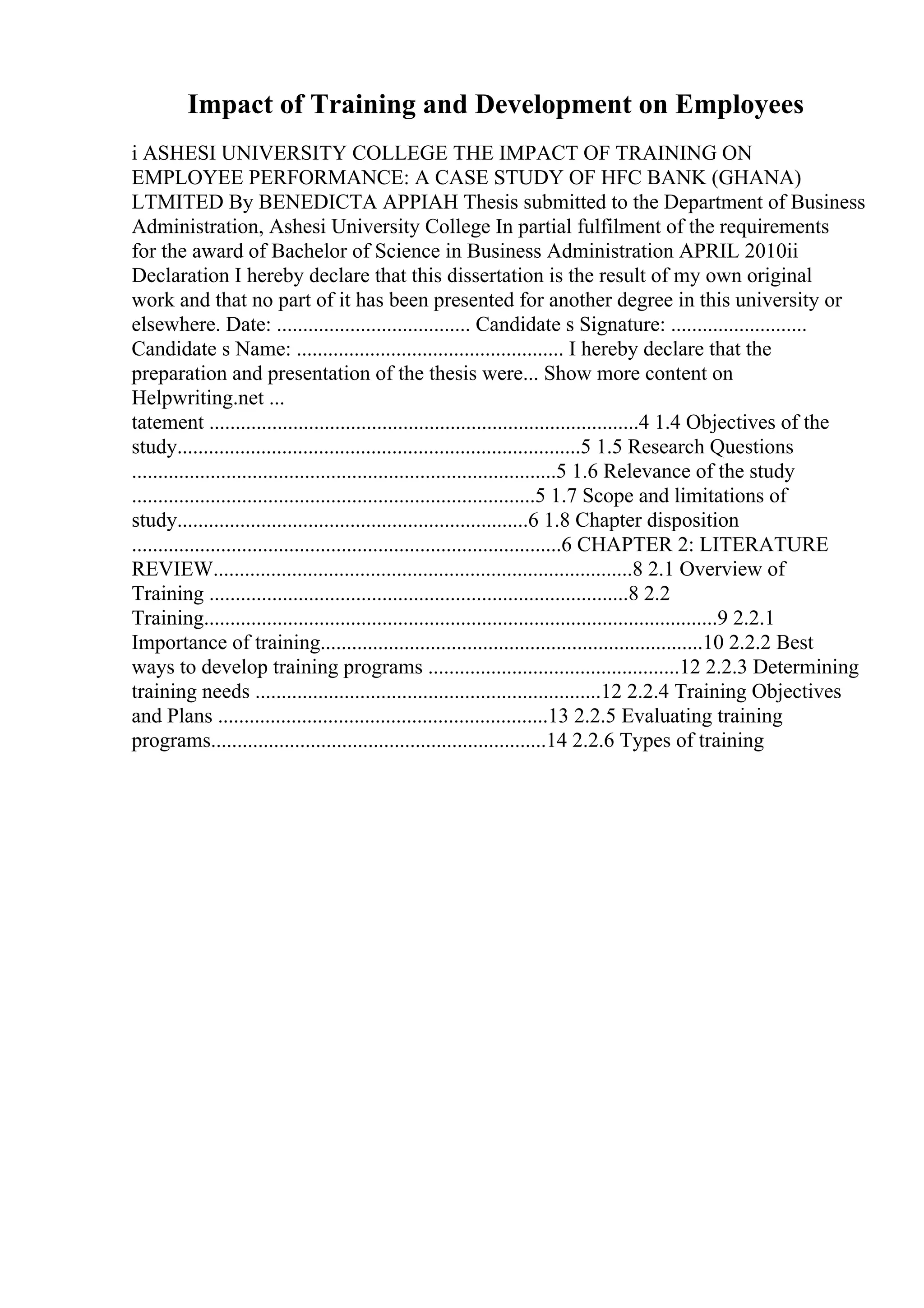 Impact of Training and Development on Employees
i ASHESI UNIVERSITY COLLEGE THE IMPACT OF TRAINING ON
EMPLOYEE PERFORMANCE: A CASE STUDY OF HFC BANK (GHANA)
LTMITED By BENEDICTA APPIAH Thesis submitted to the Department of Business
Administration, Ashesi University College In partial fulfilment of the requirements
for the award of Bachelor of Science in Business Administration APRIL 2010ii
Declaration I hereby declare that this dissertation is the result of my own original
work and that no part of it has been presented for another degree in this university or
elsewhere. Date: ..................................... Candidate s Signature: ..........................
Candidate s Name: ................................................... I hereby declare that the
preparation and presentation of the thesis were... Show more content on
Helpwriting.net ...
tatement ..................................................................................4 1.4 Objectives of the
study.............................................................................5 1.5 Research Questions
.................................................................................5 1.6 Relevance of the study
.............................................................................5 1.7 Scope and limitations of
study...................................................................6 1.8 Chapter disposition
..................................................................................6 CHAPTER 2: LITERATURE
REVIEW................................................................................8 2.1 Overview of
Training ................................................................................8 2.2
Training..................................................................................................9 2.2.1
Importance of training.........................................................................10 2.2.2 Best
ways to develop training programs ................................................12 2.2.3 Determining
training needs ..................................................................12 2.2.4 Training Objectives
and Plans ...............................................................13 2.2.5 Evaluating training
programs................................................................14 2.2.6 Types of training
 