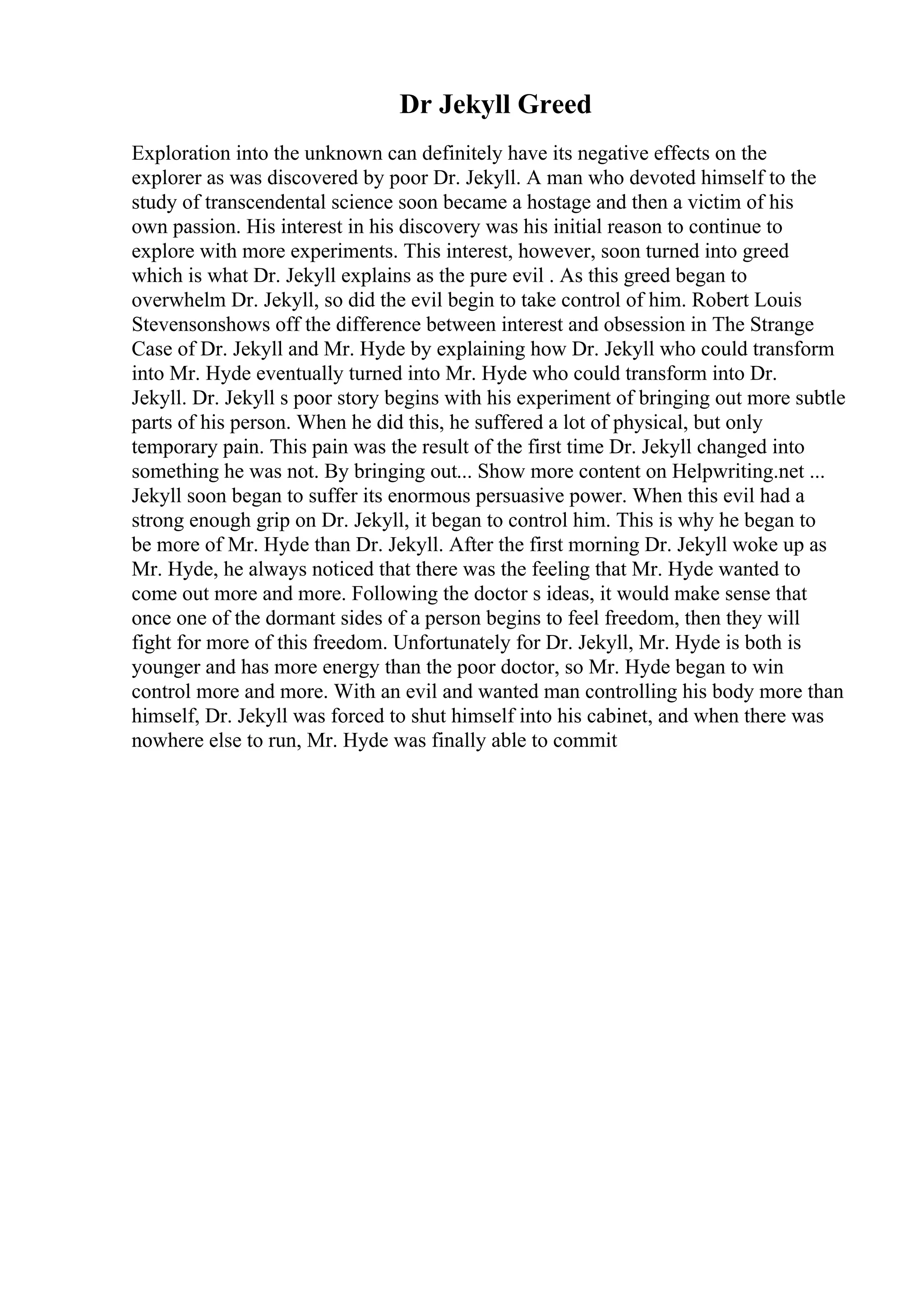 Dr Jekyll Greed
Exploration into the unknown can definitely have its negative effects on the
explorer as was discovered by poor Dr. Jekyll. A man who devoted himself to the
study of transcendental science soon became a hostage and then a victim of his
own passion. His interest in his discovery was his initial reason to continue to
explore with more experiments. This interest, however, soon turned into greed
which is what Dr. Jekyll explains as the pure evil . As this greed began to
overwhelm Dr. Jekyll, so did the evil begin to take control of him. Robert Louis
Stevensonshows off the difference between interest and obsession in The Strange
Case of Dr. Jekyll and Mr. Hyde by explaining how Dr. Jekyll who could transform
into Mr. Hyde eventually turned into Mr. Hyde who could transform into Dr.
Jekyll. Dr. Jekyll s poor story begins with his experiment of bringing out more subtle
parts of his person. When he did this, he suffered a lot of physical, but only
temporary pain. This pain was the result of the first time Dr. Jekyll changed into
something he was not. By bringing out... Show more content on Helpwriting.net ...
Jekyll soon began to suffer its enormous persuasive power. When this evil had a
strong enough grip on Dr. Jekyll, it began to control him. This is why he began to
be more of Mr. Hyde than Dr. Jekyll. After the first morning Dr. Jekyll woke up as
Mr. Hyde, he always noticed that there was the feeling that Mr. Hyde wanted to
come out more and more. Following the doctor s ideas, it would make sense that
once one of the dormant sides of a person begins to feel freedom, then they will
fight for more of this freedom. Unfortunately for Dr. Jekyll, Mr. Hyde is both is
younger and has more energy than the poor doctor, so Mr. Hyde began to win
control more and more. With an evil and wanted man controlling his body more than
himself, Dr. Jekyll was forced to shut himself into his cabinet, and when there was
nowhere else to run, Mr. Hyde was finally able to commit
 