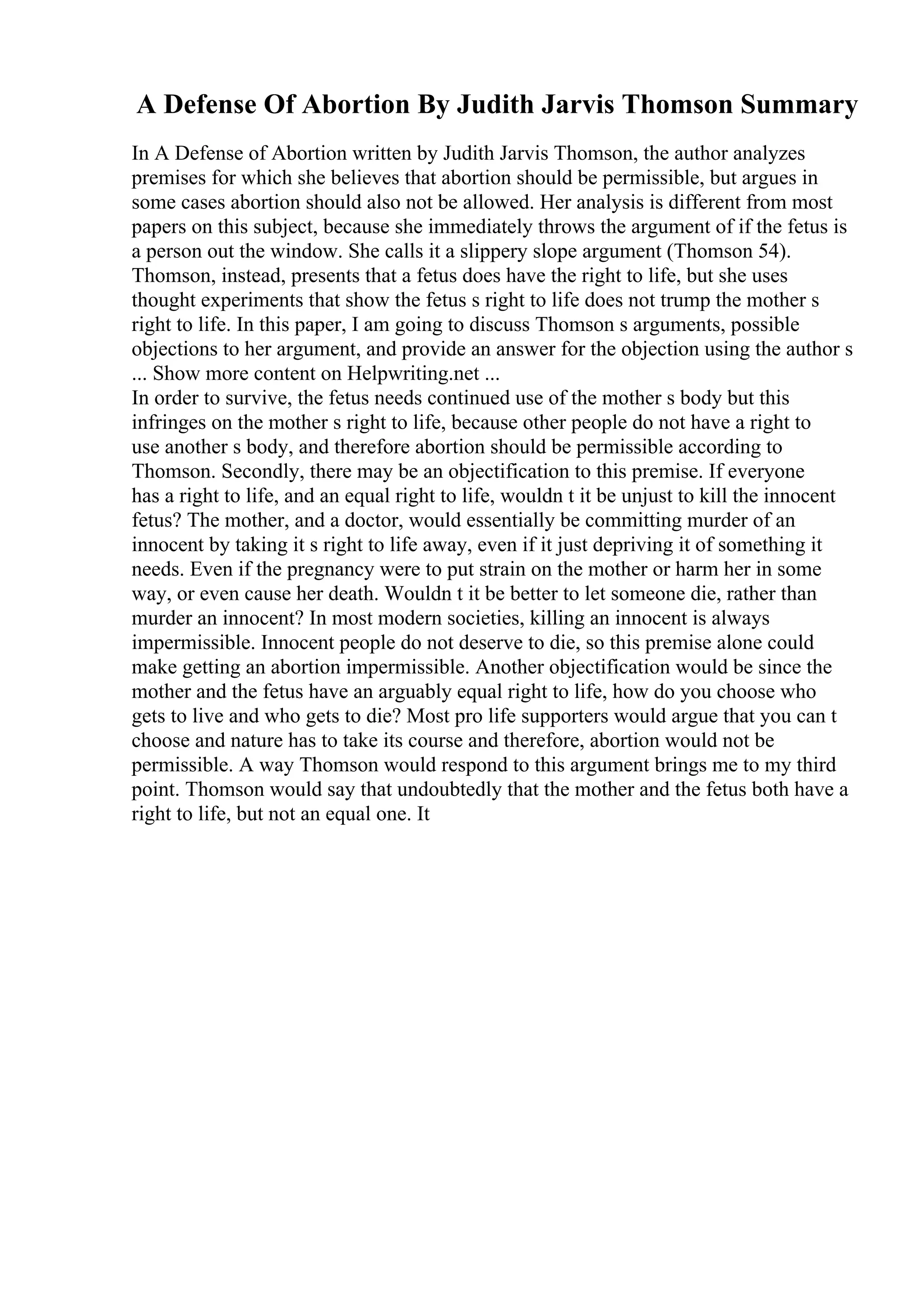 A Defense Of Abortion By Judith Jarvis Thomson Summary
In A Defense of Abortion written by Judith Jarvis Thomson, the author analyzes
premises for which she believes that abortion should be permissible, but argues in
some cases abortion should also not be allowed. Her analysis is different from most
papers on this subject, because she immediately throws the argument of if the fetus is
a person out the window. She calls it a slippery slope argument (Thomson 54).
Thomson, instead, presents that a fetus does have the right to life, but she uses
thought experiments that show the fetus s right to life does not trump the mother s
right to life. In this paper, I am going to discuss Thomson s arguments, possible
objections to her argument, and provide an answer for the objection using the author s
... Show more content on Helpwriting.net ...
In order to survive, the fetus needs continued use of the mother s body but this
infringes on the mother s right to life, because other people do not have a right to
use another s body, and therefore abortion should be permissible according to
Thomson. Secondly, there may be an objectification to this premise. If everyone
has a right to life, and an equal right to life, wouldn t it be unjust to kill the innocent
fetus? The mother, and a doctor, would essentially be committing murder of an
innocent by taking it s right to life away, even if it just depriving it of something it
needs. Even if the pregnancy were to put strain on the mother or harm her in some
way, or even cause her death. Wouldn t it be better to let someone die, rather than
murder an innocent? In most modern societies, killing an innocent is always
impermissible. Innocent people do not deserve to die, so this premise alone could
make getting an abortion impermissible. Another objectification would be since the
mother and the fetus have an arguably equal right to life, how do you choose who
gets to live and who gets to die? Most pro life supporters would argue that you can t
choose and nature has to take its course and therefore, abortion would not be
permissible. A way Thomson would respond to this argument brings me to my third
point. Thomson would say that undoubtedly that the mother and the fetus both have a
right to life, but not an equal one. It
 