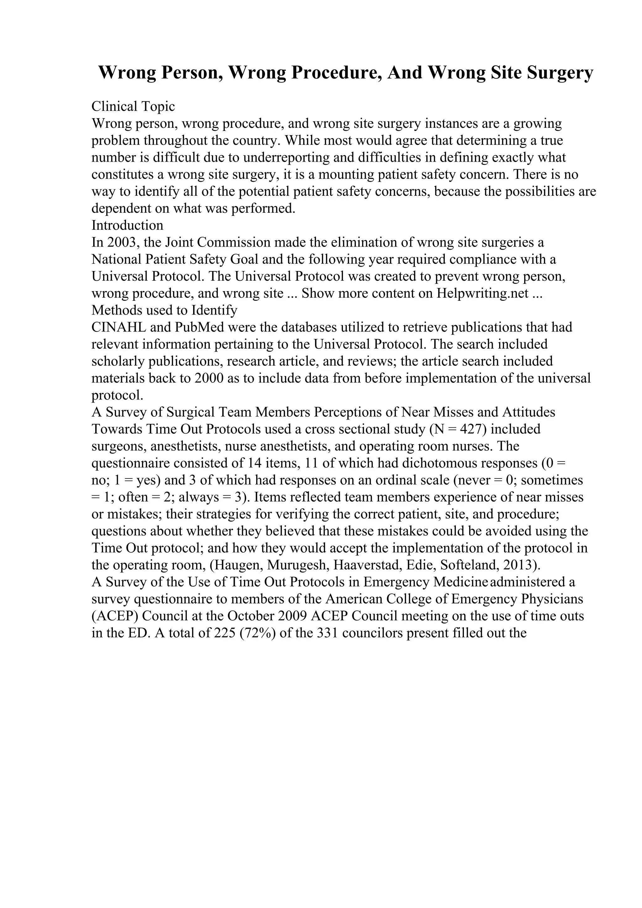 Wrong Person, Wrong Procedure, And Wrong Site Surgery
Clinical Topic
Wrong person, wrong procedure, and wrong site surgery instances are a growing
problem throughout the country. While most would agree that determining a true
number is difficult due to underreporting and difficulties in defining exactly what
constitutes a wrong site surgery, it is a mounting patient safety concern. There is no
way to identify all of the potential patient safety concerns, because the possibilities are
dependent on what was performed.
Introduction
In 2003, the Joint Commission made the elimination of wrong site surgeries a
National Patient Safety Goal and the following year required compliance with a
Universal Protocol. The Universal Protocol was created to prevent wrong person,
wrong procedure, and wrong site ... Show more content on Helpwriting.net ...
Methods used to Identify
CINAHL and PubMed were the databases utilized to retrieve publications that had
relevant information pertaining to the Universal Protocol. The search included
scholarly publications, research article, and reviews; the article search included
materials back to 2000 as to include data from before implementation of the universal
protocol.
A Survey of Surgical Team Members Perceptions of Near Misses and Attitudes
Towards Time Out Protocols used a cross sectional study (N = 427) included
surgeons, anesthetists, nurse anesthetists, and operating room nurses. The
questionnaire consisted of 14 items, 11 of which had dichotomous responses (0 =
no; 1 = yes) and 3 of which had responses on an ordinal scale (never = 0; sometimes
= 1; often = 2; always = 3). Items reflected team members experience of near misses
or mistakes; their strategies for verifying the correct patient, site, and procedure;
questions about whether they believed that these mistakes could be avoided using the
Time Out protocol; and how they would accept the implementation of the protocol in
the operating room, (Haugen, Murugesh, Haaverstad, Edie, Softeland, 2013).
A Survey of the Use of Time Out Protocols in Emergency Medicineadministered a
survey questionnaire to members of the American College of Emergency Physicians
(ACEP) Council at the October 2009 ACEP Council meeting on the use of time outs
in the ED. A total of 225 (72%) of the 331 councilors present filled out the
 