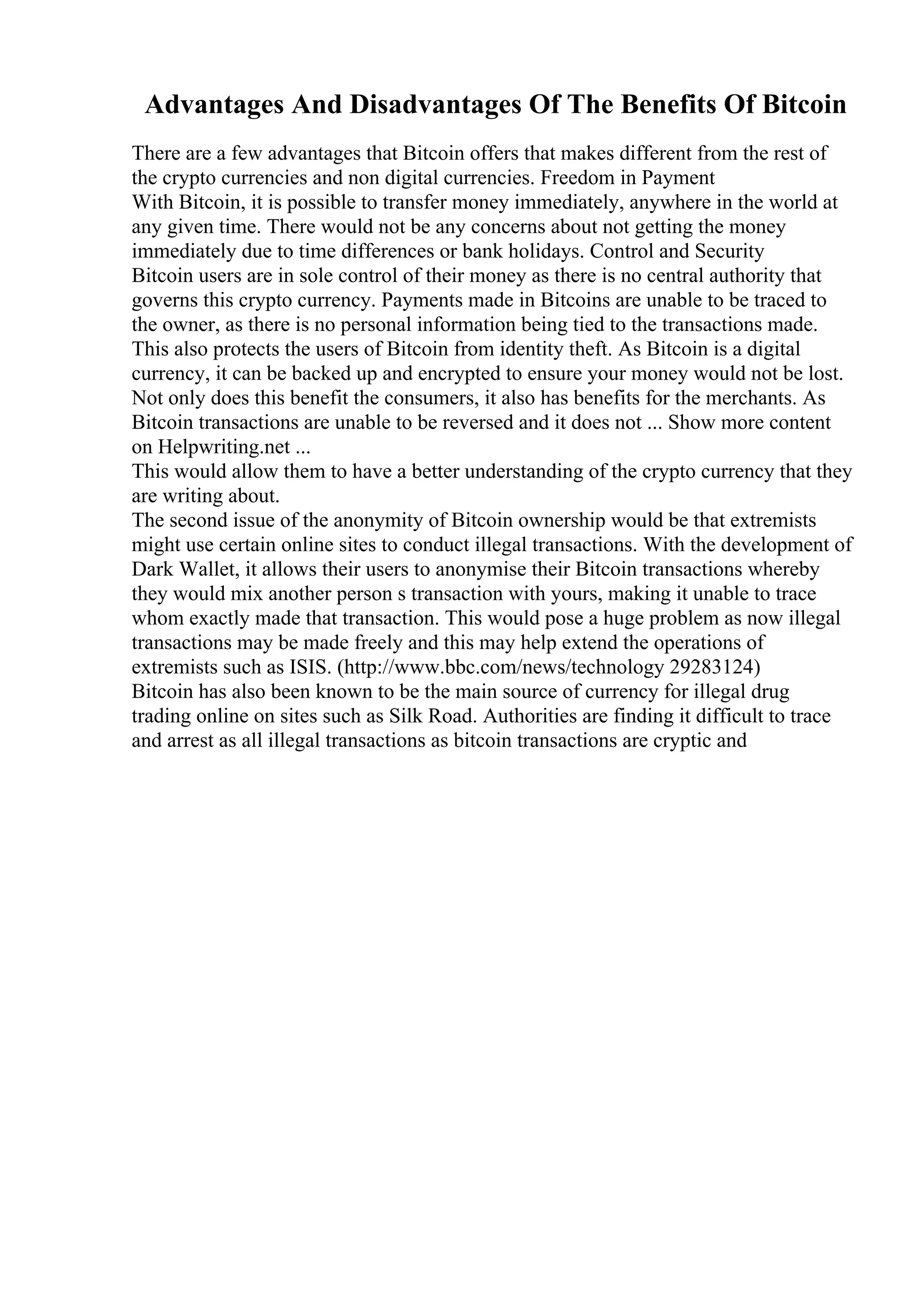 Advantages And Disadvantages Of The Benefits Of Bitcoin
There are a few advantages that Bitcoin offers that makes different from the rest of
the crypto currencies and non digital currencies. Freedom in Payment
With Bitcoin, it is possible to transfer money immediately, anywhere in the world at
any given time. There would not be any concerns about not getting the money
immediately due to time differences or bank holidays. Control and Security
Bitcoin users are in sole control of their money as there is no central authority that
governs this crypto currency. Payments made in Bitcoins are unable to be traced to
the owner, as there is no personal information being tied to the transactions made.
This also protects the users of Bitcoin from identity theft. As Bitcoin is a digital
currency, it can be backed up and encrypted to ensure your money would not be lost.
Not only does this benefit the consumers, it also has benefits for the merchants. As
Bitcoin transactions are unable to be reversed and it does not ... Show more content
on Helpwriting.net ...
This would allow them to have a better understanding of the crypto currency that they
are writing about.
The second issue of the anonymity of Bitcoin ownership would be that extremists
might use certain online sites to conduct illegal transactions. With the development of
Dark Wallet, it allows their users to anonymise their Bitcoin transactions whereby
they would mix another person s transaction with yours, making it unable to trace
whom exactly made that transaction. This would pose a huge problem as now illegal
transactions may be made freely and this may help extend the operations of
extremists such as ISIS. (http://www.bbc.com/news/technology 29283124)
Bitcoin has also been known to be the main source of currency for illegal drug
trading online on sites such as Silk Road. Authorities are finding it difficult to trace
and arrest as all illegal transactions as bitcoin transactions are cryptic and
 