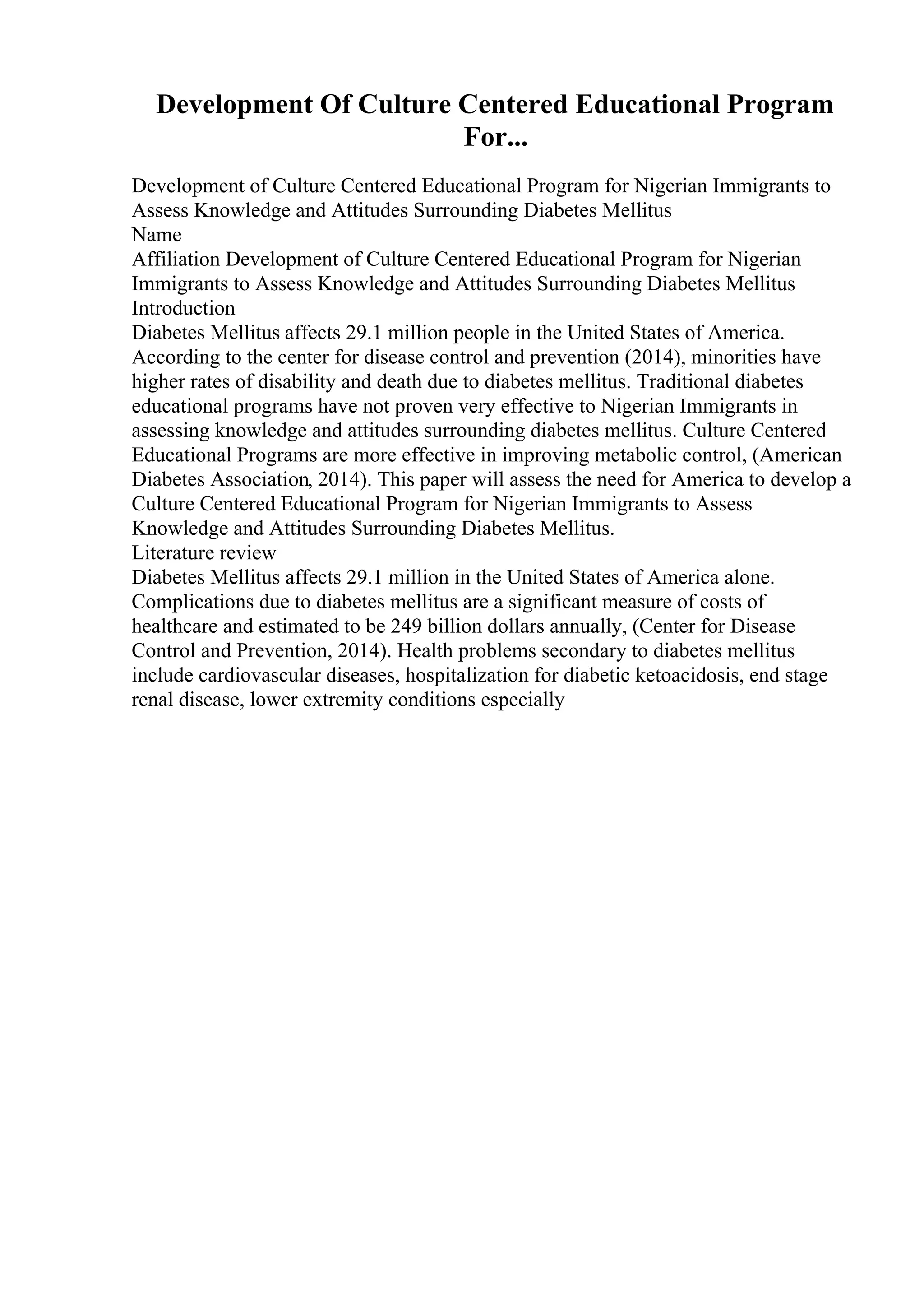 Development Of Culture Centered Educational Program
For...
Development of Culture Centered Educational Program for Nigerian Immigrants to
Assess Knowledge and Attitudes Surrounding Diabetes Mellitus
Name
Affiliation Development of Culture Centered Educational Program for Nigerian
Immigrants to Assess Knowledge and Attitudes Surrounding Diabetes Mellitus
Introduction
Diabetes Mellitus affects 29.1 million people in the United States of America.
According to the center for disease control and prevention (2014), minorities have
higher rates of disability and death due to diabetes mellitus. Traditional diabetes
educational programs have not proven very effective to Nigerian Immigrants in
assessing knowledge and attitudes surrounding diabetes mellitus. Culture Centered
Educational Programs are more effective in improving metabolic control, (American
Diabetes Association, 2014). This paper will assess the need for America to develop a
Culture Centered Educational Program for Nigerian Immigrants to Assess
Knowledge and Attitudes Surrounding Diabetes Mellitus.
Literature review
Diabetes Mellitus affects 29.1 million in the United States of America alone.
Complications due to diabetes mellitus are a significant measure of costs of
healthcare and estimated to be 249 billion dollars annually, (Center for Disease
Control and Prevention, 2014). Health problems secondary to diabetes mellitus
include cardiovascular diseases, hospitalization for diabetic ketoacidosis, end stage
renal disease, lower extremity conditions especially
 
