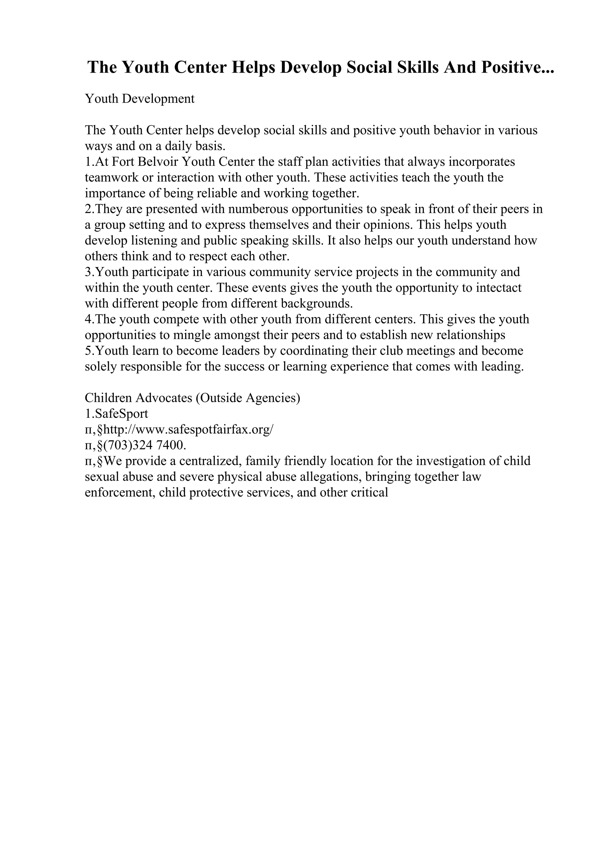 The Youth Center Helps Develop Social Skills And Positive...
Youth Development
The Youth Center helps develop social skills and positive youth behavior in various
ways and on a daily basis.
1.At Fort Belvoir Youth Center the staff plan activities that always incorporates
teamwork or interaction with other youth. These activities teach the youth the
importance of being reliable and working together.
2.They are presented with numberous opportunities to speak in front of their peers in
a group setting and to express themselves and their opinions. This helps youth
develop listening and public speaking skills. It also helps our youth understand how
others think and to respect each other.
3.Youth participate in various community service projects in the community and
within the youth center. These events gives the youth the opportunity to intectact
with different people from different backgrounds.
4.The youth compete with other youth from different centers. This gives the youth
opportunities to mingle amongst their peers and to establish new relationships
5.Youth learn to become leaders by coordinating their club meetings and become
solely responsible for the success or learning experience that comes with leading.
Children Advocates (Outside Agencies)
1.SafeSport
п‚§http://www.safespotfairfax.org/
п‚§(703)324 7400.
п‚§We provide a centralized, family friendly location for the investigation of child
sexual abuse and severe physical abuse allegations, bringing together law
enforcement, child protective services, and other critical
 