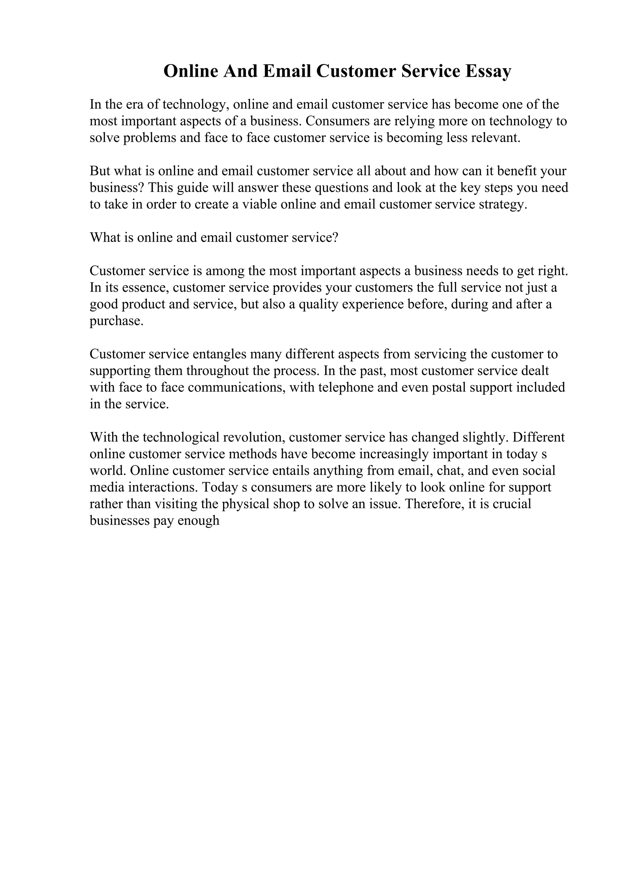 Online And Email Customer Service Essay
In the era of technology, online and email customer service has become one of the
most important aspects of a business. Consumers are relying more on technology to
solve problems and face to face customer service is becoming less relevant.
But what is online and email customer service all about and how can it benefit your
business? This guide will answer these questions and look at the key steps you need
to take in order to create a viable online and email customer service strategy.
What is online and email customer service?
Customer service is among the most important aspects a business needs to get right.
In its essence, customer service provides your customers the full service not just a
good product and service, but also a quality experience before, during and after a
purchase.
Customer service entangles many different aspects from servicing the customer to
supporting them throughout the process. In the past, most customer service dealt
with face to face communications, with telephone and even postal support included
in the service.
With the technological revolution, customer service has changed slightly. Different
online customer service methods have become increasingly important in today s
world. Online customer service entails anything from email, chat, and even social
media interactions. Today s consumers are more likely to look online for support
rather than visiting the physical shop to solve an issue. Therefore, it is crucial
businesses pay enough
 