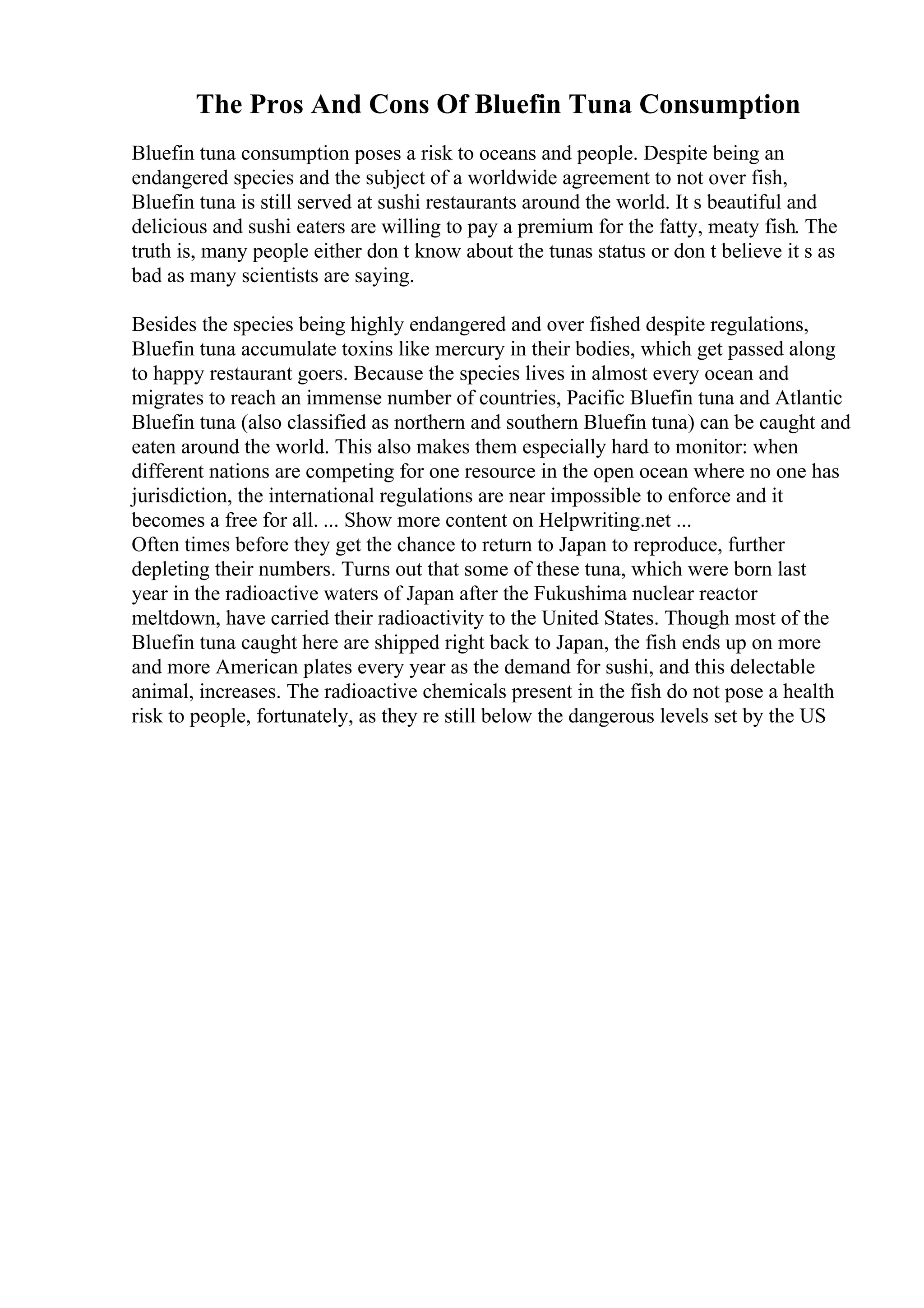 The Pros And Cons Of Bluefin Tuna Consumption
Bluefin tuna consumption poses a risk to oceans and people. Despite being an
endangered species and the subject of a worldwide agreement to not over fish,
Bluefin tuna is still served at sushi restaurants around the world. It s beautiful and
delicious and sushi eaters are willing to pay a premium for the fatty, meaty fish. The
truth is, many people either don t know about the tunas status or don t believe it s as
bad as many scientists are saying.
Besides the species being highly endangered and over fished despite regulations,
Bluefin tuna accumulate toxins like mercury in their bodies, which get passed along
to happy restaurant goers. Because the species lives in almost every ocean and
migrates to reach an immense number of countries, Pacific Bluefin tuna and Atlantic
Bluefin tuna (also classified as northern and southern Bluefin tuna) can be caught and
eaten around the world. This also makes them especially hard to monitor: when
different nations are competing for one resource in the open ocean where no one has
jurisdiction, the international regulations are near impossible to enforce and it
becomes a free for all. ... Show more content on Helpwriting.net ...
Often times before they get the chance to return to Japan to reproduce, further
depleting their numbers. Turns out that some of these tuna, which were born last
year in the radioactive waters of Japan after the Fukushima nuclear reactor
meltdown, have carried their radioactivity to the United States. Though most of the
Bluefin tuna caught here are shipped right back to Japan, the fish ends up on more
and more American plates every year as the demand for sushi, and this delectable
animal, increases. The radioactive chemicals present in the fish do not pose a health
risk to people, fortunately, as they re still below the dangerous levels set by the US
 