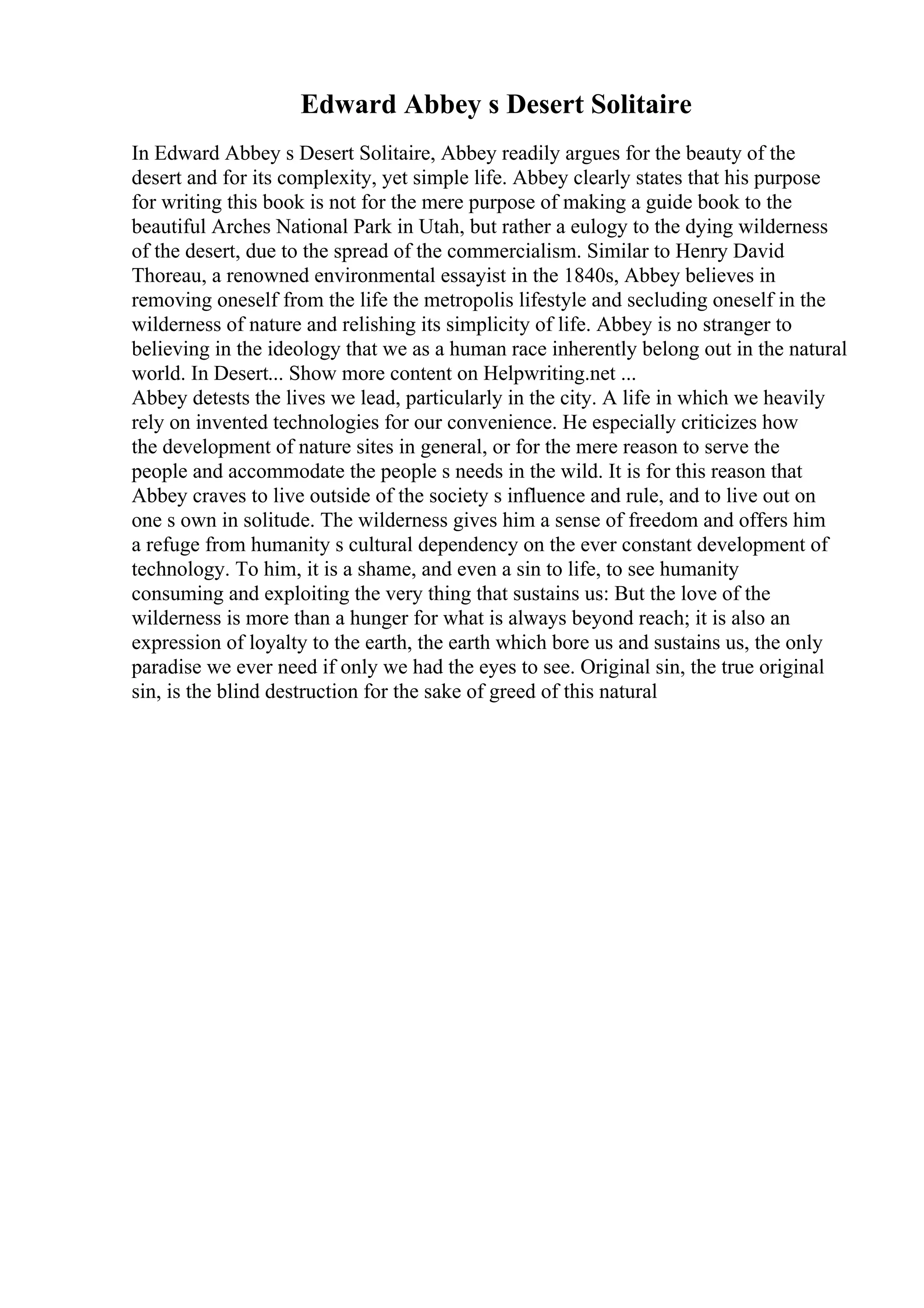 Edward Abbey s Desert Solitaire
In Edward Abbey s Desert Solitaire, Abbey readily argues for the beauty of the
desert and for its complexity, yet simple life. Abbey clearly states that his purpose
for writing this book is not for the mere purpose of making a guide book to the
beautiful Arches National Park in Utah, but rather a eulogy to the dying wilderness
of the desert, due to the spread of the commercialism. Similar to Henry David
Thoreau, a renowned environmental essayist in the 1840s, Abbey believes in
removing oneself from the life the metropolis lifestyle and secluding oneself in the
wilderness of nature and relishing its simplicity of life. Abbey is no stranger to
believing in the ideology that we as a human race inherently belong out in the natural
world. In Desert... Show more content on Helpwriting.net ...
Abbey detests the lives we lead, particularly in the city. A life in which we heavily
rely on invented technologies for our convenience. He especially criticizes how
the development of nature sites in general, or for the mere reason to serve the
people and accommodate the people s needs in the wild. It is for this reason that
Abbey craves to live outside of the society s influence and rule, and to live out on
one s own in solitude. The wilderness gives him a sense of freedom and offers him
a refuge from humanity s cultural dependency on the ever constant development of
technology. To him, it is a shame, and even a sin to life, to see humanity
consuming and exploiting the very thing that sustains us: But the love of the
wilderness is more than a hunger for what is always beyond reach; it is also an
expression of loyalty to the earth, the earth which bore us and sustains us, the only
paradise we ever need if only we had the eyes to see. Original sin, the true original
sin, is the blind destruction for the sake of greed of this natural
 
