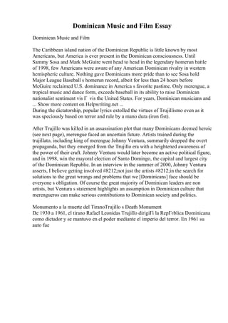 Dominican Music and Film Essay
Dominican Music and Film
The Caribbean island nation of the Dominican Republic is little known by most
Americans, but America is ever present in the Dominican consciousness. Until
Sammy Sosa and Mark McGuire went head to head in the legendary homerun battle
of 1998, few Americans were aware of any American Dominican rivalry in western
hemispheric culture. Nothing gave Dominicans more pride than to see Sosa hold
Major League Baseball s homerun record, albeit for less than 24 hours before
McGuire reclaimed U.S. dominance in America s favorite pastime. Only merengue, a
tropical music and dance form, exceeds baseball in its ability to raise Dominican
nationalist sentiment vis Г vis the United States. For years, Dominican musicians and
... Show more content on Helpwriting.net ...
During the dictatorship, popular lyrics extolled the virtues of Trujillismo even as it
was speciously based on terror and rule by a mano dura (iron fist).
After Trujillo was killed in an assassination plot that many Dominicans deemed heroic
(see next page), merengue faced an uncertain future. Artists trained during the
trujillato, including king of merengue Johnny Ventura, summarily dropped the overt
propaganda, but they emerged from the Trujillo era with a heightened awareness of
the power of their craft. Johnny Ventura would later become an active political figure,
and in 1998, win the mayoral election of Santo Domingo, the capital and largest city
of the Dominican Republic. In an interview in the summer of 2000, Johnny Ventura
asserts, I believe getting involved #8212;not just the artists #8212;in the search for
solutions to the great wrongs and problems that we [Dominicans] face should be
everyone s obligation. Of course the great majority of Dominican leaders are non
artists, but Ventura s statement highlights an assumption in Dominican culture that
merengueros can make serious contributions to Dominican society and politics.
Monumento a la muerte del TiranoTrujillo s Death Monument
De 1930 a 1961, el tirano Rafael Leonidas Trujillo dirigiГі la RepГєblica Dominicana
como dictador y se mantuvo en el poder mediante el imperio del terror. En 1961 su
auto fue
 