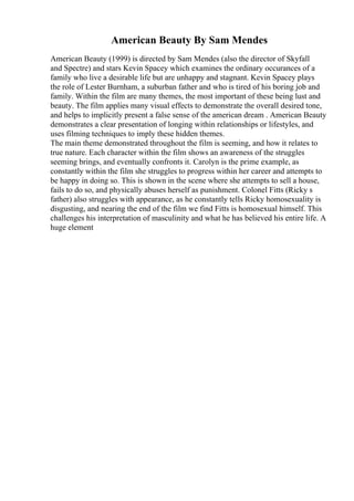 American Beauty By Sam Mendes
American Beauty (1999) is directed by Sam Mendes (also the director of Skyfall
and Spectre) and stars Kevin Spacey which examines the ordinary occurances of a
family who live a desirable life but are unhappy and stagnant. Kevin Spacey plays
the role of Lester Burnham, a suburban father and who is tired of his boring job and
family. Within the film are many themes, the most important of these being lust and
beauty. The film applies many visual effects to demonstrate the overall desired tone,
and helps to implicitly present a false sense of the american dream . American Beauty
demonstrates a clear presentation of longing within relationships or lifestyles, and
uses filming techniques to imply these hidden themes.
The main theme demonstrated throughout the film is seeming, and how it relates to
true nature. Each character within the film shows an awareness of the struggles
seeming brings, and eventually confronts it. Carolyn is the prime example, as
constantly within the film she struggles to progress within her career and attempts to
be happy in doing so. This is shown in the scene where she attempts to sell a house,
fails to do so, and physically abuses herself as punishment. Colonel Fitts (Ricky s
father) also struggles with appearance, as he constantly tells Ricky homosexuality is
disgusting, and nearing the end of the film we find Fitts is homosexual himself. This
challenges his interpretation of masculinity and what he has believed his entire life. A
huge element
 