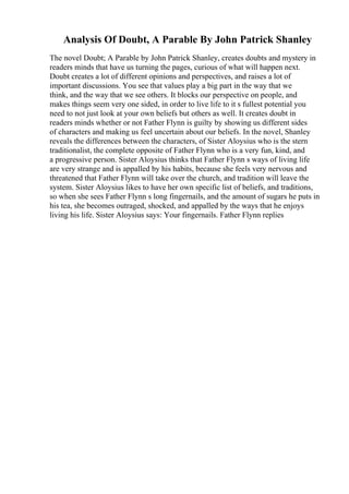 Analysis Of Doubt, A Parable By John Patrick Shanley
The novel Doubt; A Parable by John Patrick Shanley, creates doubts and mystery in
readers minds that have us turning the pages, curious of what will happen next.
Doubt creates a lot of different opinions and perspectives, and raises a lot of
important discussions. You see that values play a big part in the way that we
think, and the way that we see others. It blocks our perspective on people, and
makes things seem very one sided, in order to live life to it s fullest potential you
need to not just look at your own beliefs but others as well. It creates doubt in
readers minds whether or not Father Flynn is guilty by showing us different sides
of characters and making us feel uncertain about our beliefs. In the novel, Shanley
reveals the differences between the characters, of Sister Aloysius who is the stern
traditionalist, the complete opposite of Father Flynn who is a very fun, kind, and
a progressive person. Sister Aloysius thinks that Father Flynn s ways of living life
are very strange and is appalled by his habits, because she feels very nervous and
threatened that Father Flynn will take over the church, and tradition will leave the
system. Sister Aloysius likes to have her own specific list of beliefs, and traditions,
so when she sees Father Flynn s long fingernails, and the amount of sugars he puts in
his tea, she becomes outraged, shocked, and appalled by the ways that he enjoys
living his life. Sister Aloysius says: Your fingernails. Father Flynn replies
 