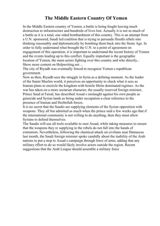 The Middle Eastern Country Of Yemen
In the Middle Eastern country of Yemen, a battle is being fought leaving much
destruction to infrastructure and hundreds of lives lost. Actually it is not so much of
a battle as it is a total, one sided bombardment of this country. This is an attempt from
a U.N. sponsored, Saudi led coalition that is trying to persuade Houthi rebels into
thinking reasonably and diplomatically by bombing them back into the Stone Age. In
order to fully understand what brought the U.N. to a point of agreement on
engagement of this operation, it is important to understand the recent history of Yemen
and the events leading up to this conflict. Equally important is the geographic
location of Yemen, the main actors fighting over this country and who directly...
Show more content on Helpwriting.net ...
The city of Riyadh was eventually forced to recognize Yemen s republican
government.
Now as then, Riyadh sees the struggle in Syria as a defining moment. As the leader
of the Sunni Muslim world, it perceives an opportunity to check what it sees as
Iranian plans to encircle the kingdom with hostile Shiite dominated regimes. As the
war has taken on a more sectarian character, the usually reserved foreign minister,
Prince Saud al Faisal, has described Assad s onslaught against his own people as
genocide and Syrian lands as being under occupation a clear reference to the
presence of Iranian and Hezbollah forces.
It is no secret that the Saudis are supplying elements of the Syrian opposition with
weapons. They all but admitted as much when the prince said a few weeks ago that if
the international community is not willing to do anything, then they must allow
Syrians to defend themselves.
The Saudis will use all tools available to oust Assad, while taking measures to ensure
that the weapons they re supplying to the rebels do not fall into the hands of
extremists. Nevertheless, following the chemical attack on civilians near Damascus
last month, the Saudi foreign minister spoke candidly about the inability of the Arab
nations to put a stop to Assad s campaign through force of arms, adding that any
military effort to do so would likely involve actors outside the region. Recent
suggestions that the Arab League should assemble a military force
 