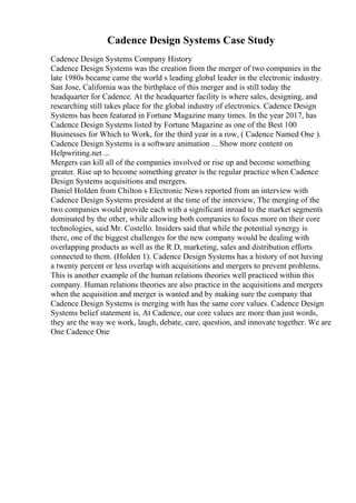 Cadence Design Systems Case Study
Cadence Design Systems Company History
Cadence Design Systems was the creation from the merger of two companies in the
late 1980s became came the world s leading global leader in the electronic industry.
San Jose, California was the birthplace of this merger and is still today the
headquarter for Cadence. At the headquarter facility is where sales, designing, and
researching still takes place for the global industry of electronics. Cadence Design
Systems has been featured in Fortune Magazine many times. In the year 2017, has
Cadence Design Systems listed by Fortune Magazine as one of the Best 100
Businesses for Which to Work, for the third year in a row, ( Cadence Named One ).
Cadence Design Systems is a software animation ... Show more content on
Helpwriting.net ...
Mergers can kill all of the companies involved or rise up and become something
greater. Rise up to become something greater is the regular practice when Cadence
Design Systems acquisitions and mergers.
Daniel Holden from Chilton s Electronic News reported from an interview with
Cadence Design Systems president at the time of the interview, The merging of the
two companies would provide each with a significant inroad to the market segments
dominated by the other, while allowing both companies to focus more on their core
technologies, said Mr. Costello. Insiders said that while the potential synergy is
there, one of the biggest challenges for the new company would be dealing with
overlapping products as well as the R D, marketing, sales and distribution efforts
connected to them. (Holden 1). Cadence Design Systems has a history of not having
a twenty percent or less overlap with acquisitions and mergers to prevent problems.
This is another example of the human relations theories well practiced within this
company. Human relations theories are also practice in the acquisitions and mergers
when the acquisition and merger is wanted and by making sure the company that
Cadence Design Systems is merging with has the same core values. Cadence Design
Systems belief statement is, At Cadence, our core values are more than just words,
they are the way we work, laugh, debate, care, question, and innovate together. We are
One Cadence One
 