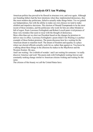 Analysis Of I Am Waiting
American politics has proved to be flawed in structure over, and over again. Although
our founding fathers had the best intentions when they implemented democracy, they
like most modern day politicians, failed to actually make things better. Yes we gained
our Independence, but with the ability to make our own choices we tend to make
childish and impulsive decisions. The election of Donald Trumpstands to be the most
recent of those mistakes, and the politicians who work for him are either blinded or
full of regret. Poets Lawrence Ferlinghetti and Robert Lowell paint vivid pictures of
these very mistakes that seem to recur with the thought of democracy.
More often than not we elect our President based on the changes he promises to
deliver once in office. Lawrence Ferlinghetti s poem titled I Am Waiting is a perfect
example of those broken promises. The poem discusses how he s waiting for the
American dream to manifest itself. The dream of freedom and equality in a place
where our elected officials actually work for us, rather than against us. You know he
s talking about these things in the allusions he makes to the Mayflower and the
Western frontier. He says,
And I am waiting / for a rebirth of wonder / and I am waiting for someone / to really
discover America/ and wail/ The poem ends with Ferlinghetti waiting forever and
constantly seeking change similar to American citizens wishing and waiting for the
same.
The citizens of this beauty we call the United States have
 