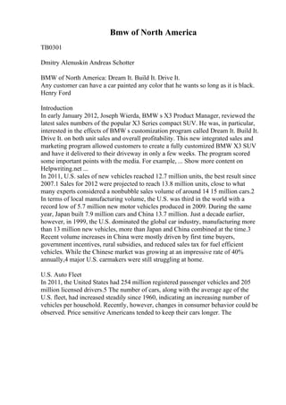 Bmw of North America
TB0301
Dmitry Alenuskin Andreas Schotter
BMW of North America: Dream It. Build It. Drive It.
Any customer can have a car painted any color that he wants so long as it is black.
Henry Ford
Introduction
In early January 2012, Joseph Wierda, BMW s X3 Product Manager, reviewed the
latest sales numbers of the popular X3 Series compact SUV. He was, in particular,
interested in the effects of BMW s customization program called Dream It. Build It.
Drive It. on both unit sales and overall profitability. This new integrated sales and
marketing program allowed customers to create a fully customized BMW X3 SUV
and have it delivered to their driveway in only a few weeks. The program scored
some important points with the media. For example, ... Show more content on
Helpwriting.net ...
In 2011, U.S. sales of new vehicles reached 12.7 million units, the best result since
2007.1 Sales for 2012 were projected to reach 13.8 million units, close to what
many experts considered a nonbubble sales volume of around 14 15 million cars.2
In terms of local manufacturing volume, the U.S. was third in the world with a
record low of 5.7 million new motor vehicles produced in 2009. During the same
year, Japan built 7.9 million cars and China 13.7 million. Just a decade earlier,
however, in 1999, the U.S. dominated the global car industry, manufacturing more
than 13 million new vehicles, more than Japan and China combined at the time.3
Recent volume increases in China were mostly driven by first time buyers,
government incentives, rural subsidies, and reduced sales tax for fuel efficient
vehicles. While the Chinese market was growing at an impressive rate of 40%
annually,4 major U.S. carmakers were still struggling at home.
U.S. Auto Fleet
In 2011, the United States had 254 million registered passenger vehicles and 205
million licensed drivers.5 The number of cars, along with the average age of the
U.S. fleet, had increased steadily since 1960, indicating an increasing number of
vehicles per household. Recently, however, changes in consumer behavior could be
observed. Price sensitive Americans tended to keep their cars longer. The
 